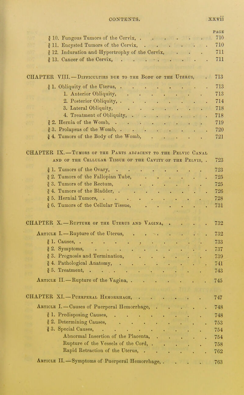 PAGE § 10, Fungous Tumors of the Cervix 710 2 11. Encysted Tumors of the Cervix, 710 § 12. Induration and Hypertrophy of the Cervix, . . . 711 i 13. Cancer of the Cervix, . . 711 CHAPTER VIII.—Difficulties due to the Body op the Uterus, . 713 ^ 1. Obliquity of the Uterus 713 1. Anterior Obliquity, 713 2. Posterior Obliquity, 714 3. Lateral Obliquity, 718 4. Treatment of Obliquity, 718 § 2. Hernia of the Womb 719 g 3. Prolapsus of the Womb, 720 i 4, Tumors of the Body of the Womb 721 CHAPTER IX.—Tumors of the Parts adjacent to the Pelvic Canal AND OF the Cellular Tissue of the Cavity or the Pelvis, . 723 ^ 1. Tumors of the Ovary 723 § 2. Tumors of the Fallopian Tube, 725 I 3. Tumors of the Rectum, 725 § 4. Tumors of the Bladder, 726 § 5. Hernial Tumors, . . 728 § 6. Tumors of the Cellular Tissue, 731 CHAPTER X.—Rupture of the Uterus and Vagina, .... 732 Article I.—Rupture of the Uterus, ■ . 732 g 1. Causes, 733 §2. Symptoms, 737 § 3. Prognosis and Termination, 739 § 4. Pathological Anatomy, 741 § 5. Treatment, 743 Article II. — Rupture of the Vagina, 745 CHAPTER XI. — Puerperal Hemorrhage, 747 Article I. — Causes of Puerperal Hemorrhage 748 § 1. Predisposing Causes, 748 § 2. Determining Causes, 753 i 3. Special Causes, 754 Abnormal Insertion of the Placenta, 754 Rupture of the Vessels of the Cord, 758 Rapid Retraction of the Uterus, 762 Article II. — Symptoms of Puerperal Hemorrhage, .... 763