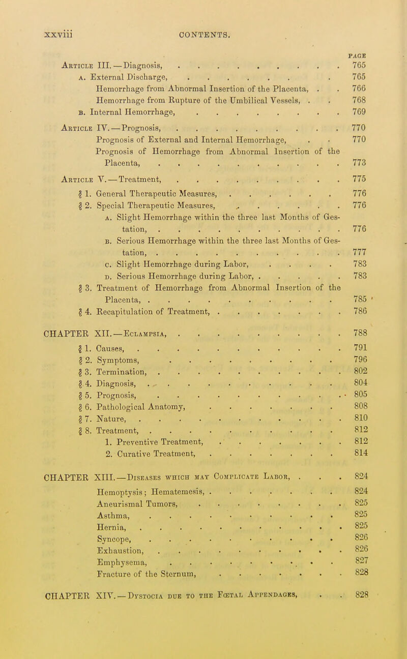 FAGS Article III.—Diagnosis, 765 A. External Discharge, . 765 Hemorrhage from Abnormal Insertion of the Placenta, . . 766 Hemorrhage from Rupture of the Umbilical Vessels, . . 768 B. Internal Hemorrhage, 769 Article IV. — Prognosis, 770 Prognosis of External and Internal Hemorrhage, . • 770 Prognosis of Hemorrhage from Abnormal Insertion of the Placenta 773 Article V. — Treatment, 775 ? 1. General Therapeutic Measures, 776 § 2. Special Therapeutic Measures, 776 A. Slight Hemorrhage •within the three last Months of Ges- tation, 776 B. Serious Hemorrhage within the three last Months of Ges- tation, .......... 777 c. Slight Hemorrhage during Labor, .... 783 D. Serious Hemorrhage during Labor, ..... 783 § 3. Treatment of Hemorrhage from Abnormal Insertion of the Placenta, 785 ' § 4. Recapitulation of Treatment, 786 CHAPTER XII. —Eclampsia, 788 2 I. Causes, 791 ?2. Symptoms, 796 2 3. Termination, 802 g 4. Diagnosis, 804 § 5. Prognosis, . • 805 § 6. Pathological Anatomy, 808 § 7. Nature, 810 § 8. Treatment, 812 1. Preventive Treatment, 812 2. Curative Treatment 814 CHAPTER XIII.—Diseases which mat Complicate Labor, . . . 824 Hemoptysis; Hematemesis, 824 Aneurismal Tumors, 825 Asthma, 825 Hei-nia 825 Syncope, 826 Exhaustion, 826 Emphysema, • • 827 Fracture of the Sternum, 828 CHAPTER XIV. —Dvstocia due to the F(etal Appendagbs, . . 828