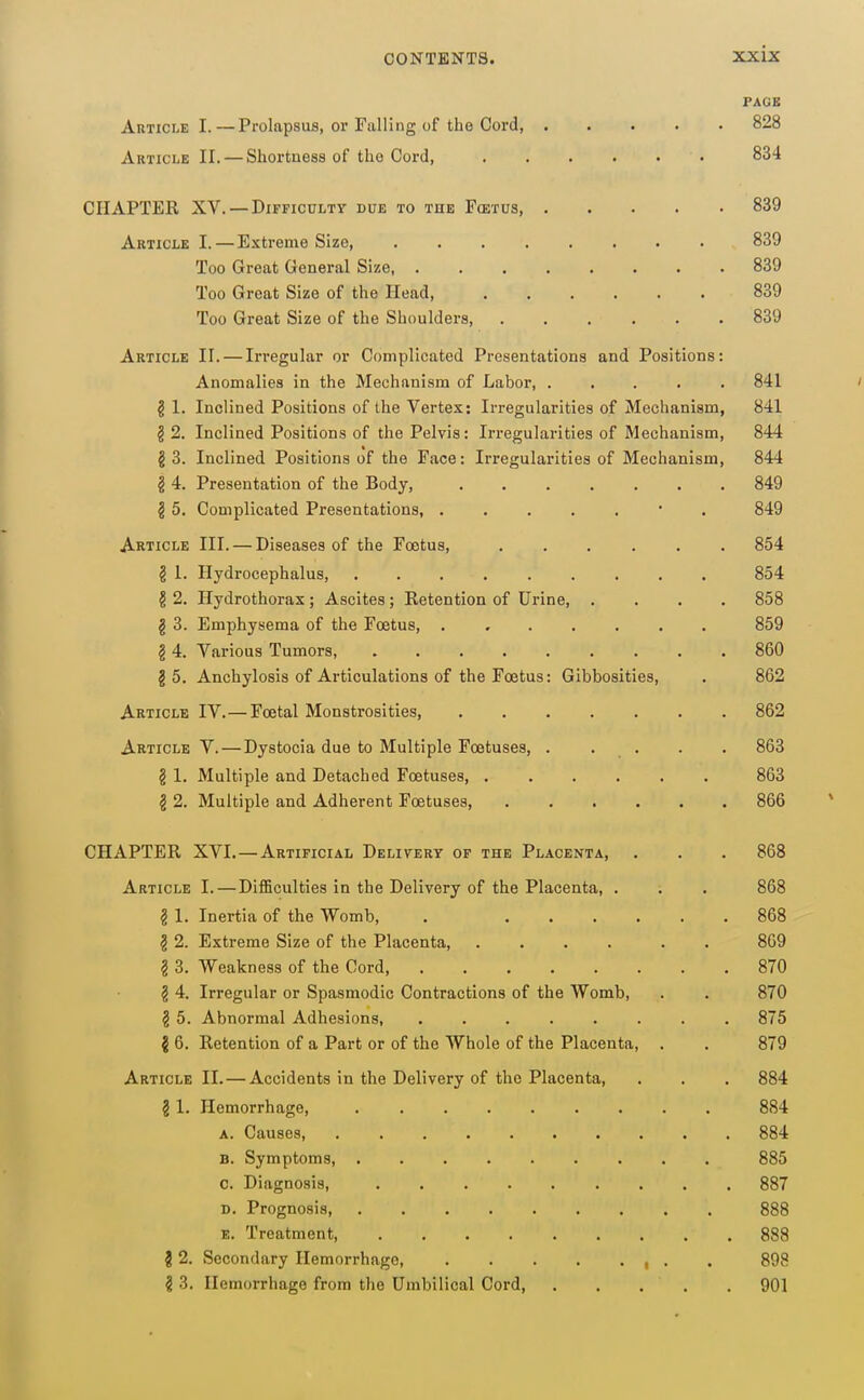 PAGE Article I. — Prolapsus, or Falling of the Cord, 828 Article II. — Shortness of the Cord, 834 CHAPTER XV. — DiFFicuLTT due to the Fcetus, 839 Article I. — Extreme Size, 839 Too Great General Size 839 Too Great Size of the Head, 839 Too Great Size of the Shoulders, 839 Article II. — Irregular or Complicated Presentations and Positions: Anomalies in the Mechanism of Labor, 841 g 1. Inclined Positions of the Vertex: Irregularities of Mechanism, 841 § 2. Inclined Positions of the Pelvis: Irregularities of Mechanism, 844 g 3. Inclined Positions of the Face: Irregularities of Mechanism, 844 ^ 4. Presentation of the Body, 849 § 5. Complicated Presentations, • . 849 Article III. — Diseases of the Foetus, 854 ^ 1. Hydrocephalus 854 § 2. Hydrothorax; Ascites ; Retention of Urine, .... 858 § 3. Emphysema of the Fcetus, . 859 § 4. Various Tumors, 860 I 5. Anchylosis of Articulations of the Foetus: Gibbosities, • 862 Article IV.—Foetal Monstrosities 862 Article V.—Dystocia due to Multiple Foetuses, . . . . . 863 § 1. Multiple and Detached Foetuses, 863 § 2. Multiple and Adherent Foetuses, 866 CHAPTER XVI.—Artificial Delivery of the Placenta, . . . 868 Article I.—DifiBculties in the Delivery of the Placenta, . . . 868 § 1. Inertia of the Womb, . 868 § 2. Extreme Size of the Placenta, .... . . 809 g 3. Weakness of the Cord, 870 § 4. Irregular or Spasmodic Contractions of the Womb, . . 870 g 5. Abnormal Adhesions, ........ 875 i 6. Retention of a Part or of the Whole of the Placenta, . . 879 Article II.—Accidents in the Delivery of the Placenta, . . . 884 § 1. Hemorrhage, 884 A. Causes, 884 B. Symptoms, 885 c. Diagnosis, 887 D. Prognosis 888 E. Treatment, 888 i 2. Secondary Hemorrhage, 898 i 3. Hemorrhage from the Umbilical Cord, 901