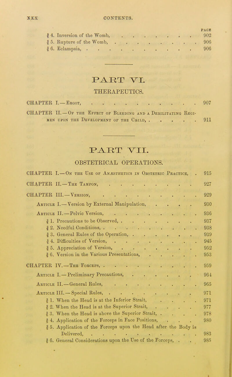 PACE g 4. Inversion of the Womb, 902 g 5. Rupture of the Womb 906 g 6. Eclampsia, 906 THERAPEUTICS. CHAPTER I. —Ergot, 907 CHAPTER II. — Of the Effect or Bleeding and a Debilitating Regi- men UPON the Development of the Child, 911 OBSTETRICAL OPERATION'S. CHAPTER I. — On the Use of Anaesthetics in Obstetric Practice, . 915 CHAPTER II. —The Tampon, 927 CHAPTER III.—Version, 929 Article I.—Version by External Manipulation, .... 930 Article II.—Pelvic Version, 936 g 1. Precautions to be Observed 937 § 2. Needful Conditions 938 § 3. General Rules of the Operation, 939 g 4. DifiBculties of Version, . . . . . , . . 945 g 5. Appreciation of Version, 952 g 6. Version in the Various Presentations, 953 CHAPTER IV.—The Forceps, 959 Article I. — Preliminary Precautions, 964 Article II. — General Rules, 965 Article III. — Special Rules, 971 g 1. When the Head is at the Inferior Strait, .... 971 g 2. When the Head is at the Superior Strait, .... 977 g 3. When the Head is above the Superior Strait, .... 978 g 4. Application of the Forceps in Face Positions, . . . 980 g 5. Application of the Forceps upon the Head after the Body is Delivered 983 g 6. General Considerations upon the Use of the Forceps, . . 985