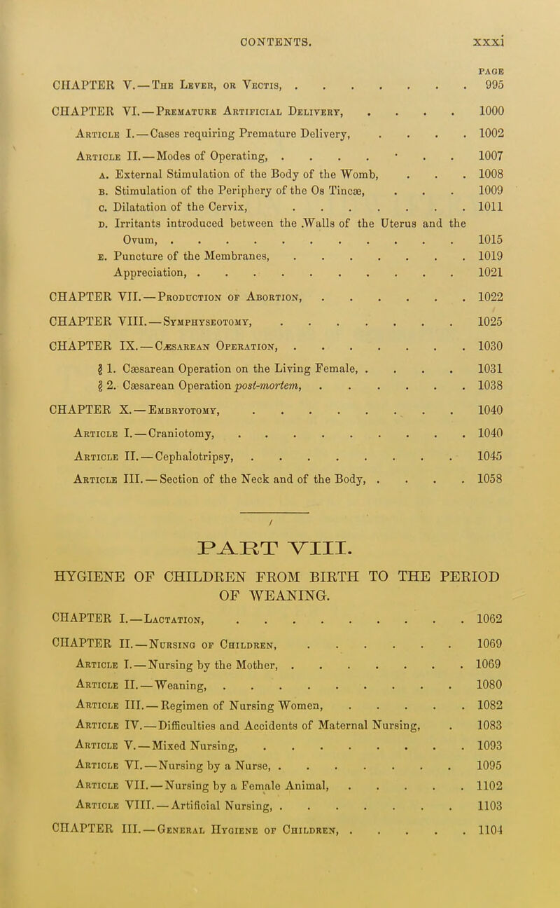 PAGE CHAPTER v. —The Lever, or Vectis, 995 CHAPTER VI. — Premature Artificial Delitert, .... 1000 Article I. — Cases requiring Premature Delivery, .... 1002 Article II.—Modes of Operating, ....... 1007 A. External Stimulation of the Body of the Womb, . . . 1008 B. Stimulation of the Periphery of the Os Tineas, . . . 1009 c. Dilatation of the Cervix, 1011 D. Irritants introduced between the .Walls of the Uterus and the Ovum, 1015 e. Puncture of the Membranes, 1019 Appreciation, 1021 CHAPTER VII. —Production of Abortion, 1022 CHAPTER VIII.—Symphyseotomy, 1025 CHAPTER IX. —CESAREAN Operation, 1030 § 1. Csesarean Operation on the Living Female, .... 1031 § 2. Csesarean Operation ^os^-mortem, ...... 1038 CHAPTER X. —Embryotomy, . 1040 Article I.—Craniotomy, 1040 Article II. — Cephalotripsy, 1045 Article III. — Section of the Neck and of the Body, .... 1058 F^RT VIII. HYGIENE OF CHILDREN FROM BIRTH TO THE PERIOD OF WEANING. CHAPTER I.—Lactation . 1062 CHAPTER IL—Nursing of Children, 1069 Article I.—Nursing by the Mother 1069 Article II.—Weaning, 1080 Article III. —Regimen of Nursing Women, 1082 Article IV.—Difficulties and Accidents of Maternal Nursing, . 1083 Article v. —Mixed Nursing, 1093 Article VI.—Nursing by a Nurse 1095 Article VII. —Nursing by a Female Animal, 1102 Article VIII. —Artificial Nursing, 1103 CHAPTER IIL —General Hygiene of Children, 1104