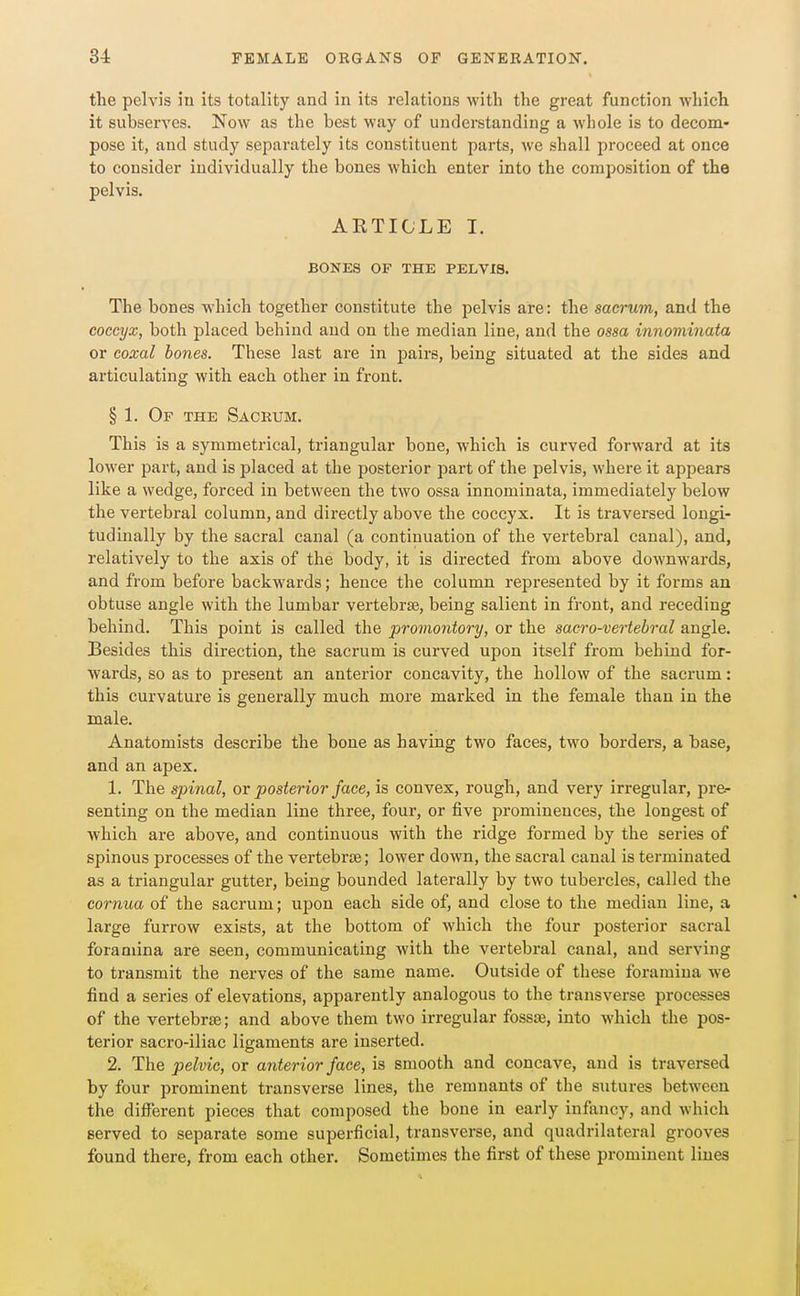 the pelvis in its totality and in its relations with the great function which it subserves. Now as the best way of understanding a whole is to decom- pose it, and study separately its constituent parts, we shall proceed at once to consider individually the bones which enter into the composition of the pelvis. ARTICLE I. BONES OF THE PELVIS. The bones which together constitute the pelvis are: the sacrum, and the coccyx, both placed behind and on the median line, and the ossa innominata or coxal bodies. These last are in pairs, being situated at the sides and articulating with each other in front. § 1. Of the Sacrum. This is a symmetrical, triangular bone, which is curved forward at its lower part, and is placed at the posterior part of the pelvis, where it appears like a wedge, forced in between the two ossa innominata, immediately below the vertebral column, and directly above the coccyx. It is traversed longi- tudinally by the sacral canal (a continuation of the vertebral canal), and, relatively to the axis of the body, it is directed from above downwards, and from before backwards; hence the column represented by it forms an obtuse angle with the lumbar vertebrae, being salient in front, and receding behind. This point is called the proviontory, or the sacro-vertebral angle. Besides this direction, the sacrum is curved upon itself from behind for- wards, so as to present an anterior concavity, the hollow of the sacrum: this curvature is generally much more marked in the female than in the male. Anatomists describe the bone as having two faces, two borders, a base, and an apex. 1. The spinal, or posterior face, is convex, rough, and very irregular, pre- senting on the median line three, four, or five prominences, the longest of which are above, and continuous with the ridge formed by the series of spinous processes of the vertebrte; lower down, the sacral canal is terminated as a triangular gutter, being bounded laterally by two tubercles, called the eornua of the sacrum; upon each side of, and close to the median line, a large furrow exists, at the bottom of which the four posterior sacral foramina are seen, communicating with the vertebral canal, and serving to transmit the nerves of the same name. Outside of these foramina we find a series of elevations, apparently analogous to the transverse processes of the vertebrae; and above them two irregular fossae, into which the pos- terior sacro-iliac ligaments are inserted. 2. The pelvic, or anterior face, is smooth and concave, and is traversed by four prominent transverse lines, the remnants of the sutures between the different pieces that composed the bone in early infancy, and which served to separate some superficial, transverse, and quadrilateral grooves found there, from each other. Sometimes the first of these prominent lines