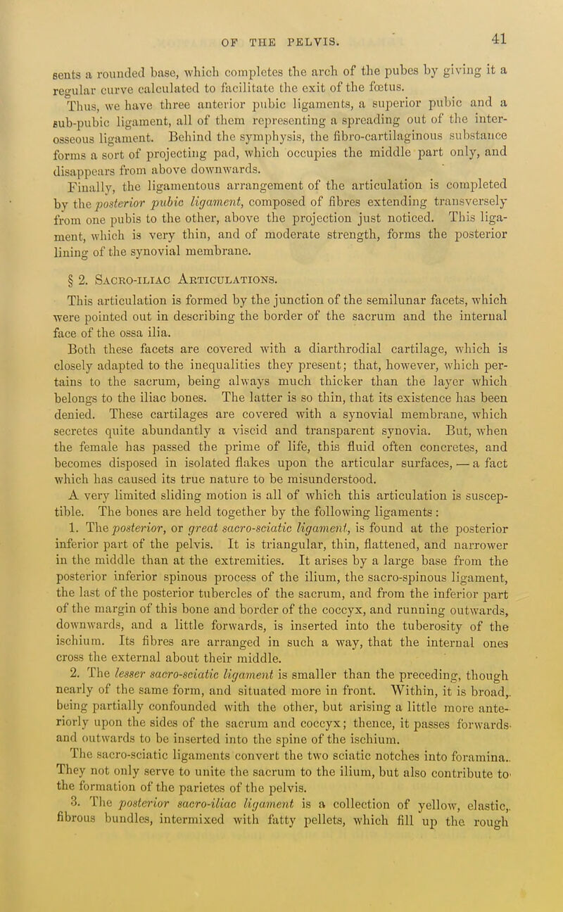 sents a rounded base, which completes the arch of the pubes by giving it a regular curve calculated to facilitate the exit of the foetus. Thus, we have three anterior pubic ligaments, a superior pubic and a fiub-pubic ligament, all of them representing a spreading out of the inter- osseous ligament. Behind the symphysis, the fibro-cartilaginous substance forms a sort of projecting pad, which occupies the middle part only, and disappears from above downwards. Finally, the ligamentous arrangement of the articulation is completed by the posterior pubic ligament, composed of fibres extending transversely from one pubis to the other, above the projection just noticed. This liga- ment, which is very thin, and of moderate strength, forms the posterior lining of the synovial membrane. § 2. Sacro-iliac Articulations. This articulation is formed by the junction of the semilunar facets, which were pointed out in describing the border of the sacrum and the internal face of the ossa ilia. Both these facets are covered with a diarthrodial cartilage, which is closely adapted to the inequalities they present; that, however, which per- tains to the sacrum, being always much thicker than the layer which belongs to the iliac bones. The latter is so thin, that its existence has been denied. These cartilages are covered with a synovial membrane, which secretes quite abundantly a viscid and transparent synovia. But, when the female has passed the prime of life, this fluid often concretes, and becomes disposed in isolated flakes upon the articular surfaces, ■— a fact which has caused its true nature to be misunderstood. A very limited sliding motion is all of which this articulation is suscep- tible. The bones are held together by the following ligaments: 1. The posterior, or great sacro-sciatic ligament, is found at the i30sterior inferior part of the pelvis. It is triangular, thin, flattened, and narrower in the middle than at the extremities. It arises by a large base from the posterior inferior spinous process of the ilium, the sacro-spinous ligament, the last of the posterior tubercles of the sacrum, and from the inferior part of the margin of this bone and border of the coccyx, and running outwards, downwards, and a little forwards, is inserted into the tuberosity of the ischium. Its fibres are arranged in such a way, that the internal ones cross the external about their middle. 2. The lesser sacro-sciatic ligament is smaller than the preceding, though nearly of the same form, and situated more in front. Within, it is broad,, being partially confounded with the other, but arising a little more ante- riorly upon the sides of the sacrum and coccyx; thence, it passes forw-ards- and outwards to be inserted into the spine of the ischium. The sacro-sciatic ligaments convert the two sciatic notches into foramina.. They not only serve to unite the sacrum to the ilium, but also contribute tO' the formation of the parietes of the pelvis. 3. Tlie posterior sacro-iliac ligament is a collection of yellow, elastic,, fibrous bundles, intermixed with flitty pellets, which fill up the rough