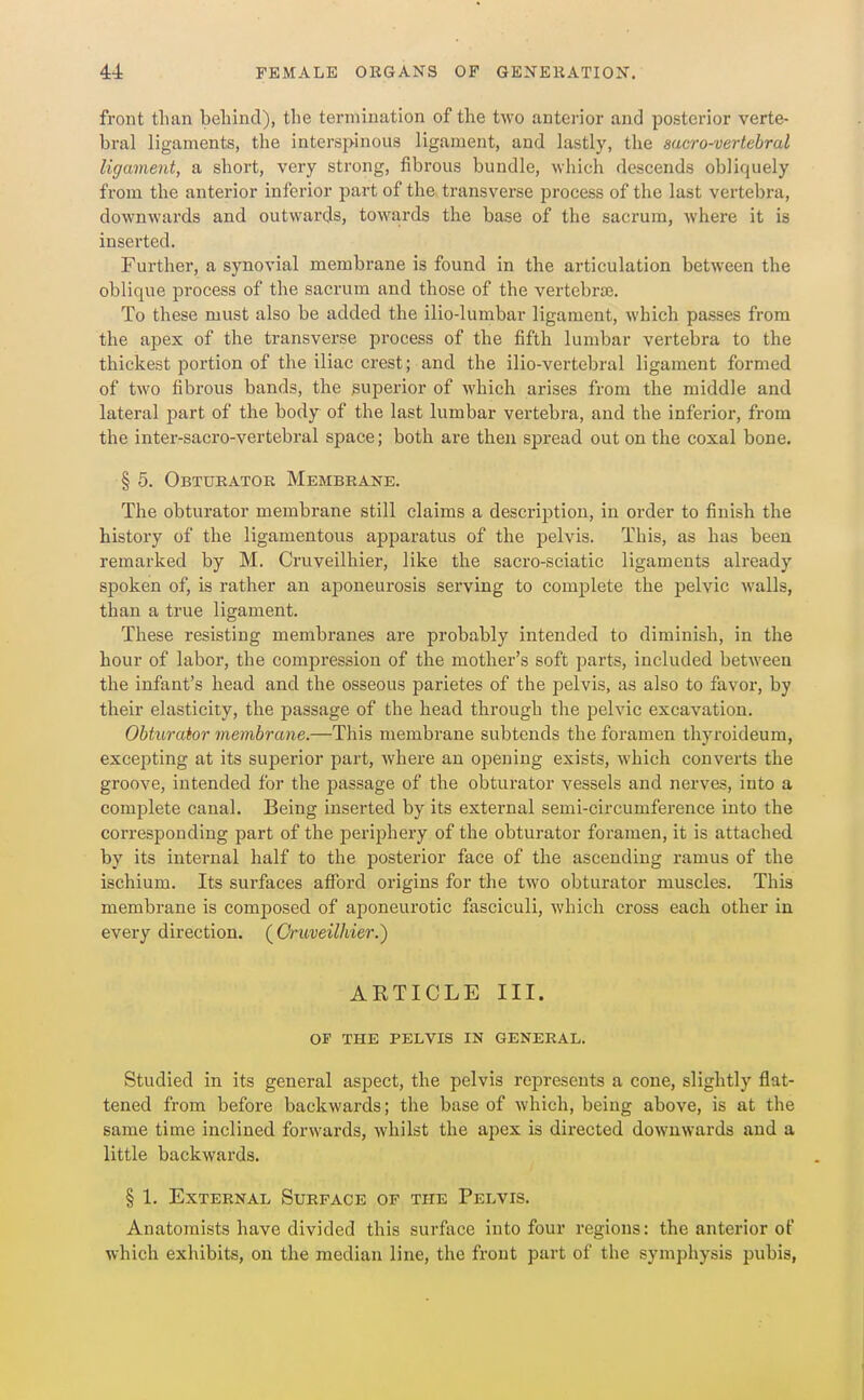 front than behind), the termination of the two anterior and posterior verte- bral ligaments, the interspinous ligament, and lastly, the sacro-vertebral ligament, a short, very strong, fibrous bundle, which descends obliquely from the anterior inferior part of the transverse process of the last vertebra, downwards and outwards, towards the base of the sacrum, where it is inserted. Further, a synovial membrane is found in the articulation between the oblique process of the sacrum and those of the vertebrsE. To these must also be added the ilio-lumbar ligament, which passes from the apex of the transverse process of the fifth lumbar vertebra to the thickest portion of the iliac crest; and the ilio-vertebral ligament formed of two fibrous bands, the superior of which arises from the middle and lateral part of the body of the last lumbar vertebra, and the inferior, from the inter-sacro-vertebral space; both are then spread out on the coxal bone. § 5. Obtueatok Membrane. The obturator membrane still claims a description, in order to finish the history of the ligamentous apparatus of the pelvis. This, as has been remarked by M. Cruveilhier, like the sacro-sciatic ligaments already spoken of, is rather an aponeurosis serving to complete the pelvic walls, than a true ligament. These resisting membranes are probably intended to diminish, in the hour of labor, the com23ression of the mother's soft parts, included betAveen the infant's head and the osseous parietes of the pelvis, as also to favor, by their elasticity, the passage of the head through the ^jelvic excavation. Obturator membrane.—This membrane subtends the foramen thyroideum, excepting at its superior part, where an opening exists, which converts the groove, intended for the passage of the obturator vessels and nerves, into a complete canal. Being inserted by its external semi-circumference into the corresponding part of the periphery of the obturator foramen, it is attached by its internal half to the posterior face of the ascending ramus of the ischium. Its surfaces afford origins for the two obturator muscles. This membrane is composed of aponeurotic fasciculi, which cross each other in every direction. {Oruveilhier.) ARTICLE III. OF THE PELVIS IN GENERAL. Studied in its general aspect, the pelvis represents a cone, slightly flat- tened from before backwards; the base of which, being above, is at the same time inclined forwards, whilst the apex is directed downwards and a little backwards. § 1. External Surface of the Pelvis. Anatomists have divided this surface into four regions: the anterior of which exhibits, on the median line, the front part of the symphysis pubis,
