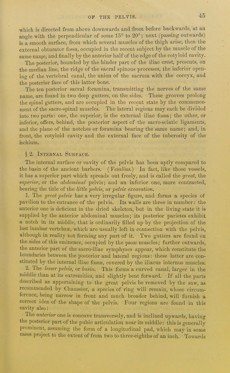 which is directed from above downwards and from before backwards, at an angle with the perpendicular of some 15° to 20°; next (passing outwards) is a smooth surface, from which several muscles of the thigh arise, then the external obturator fossa, occupied in the recent subject by the muscle of the same naiye, and finally by the anterior half of the edge of the cotyloid cavity. The posterior, bounded by the hinder part of the iliac crest, presents, on the median line, the ridge of the sacral spinous processes, the inferior open- ing of the vertebral canal, the union of the sacrum with the coccyx, and the posterior face of this latter bone. The ten posterior sacral foramina, transmitting the nerves of the same name, are found in two deep gutters, on the sides. These grooves prolong the spinal gutters, and are occupied in the recent state by the commence- ment of the sacro-spinal muscles. The lateral regions may each be divided into two parts: one, the superior, is the external iliac fossa; the other, or inferior, offers, behind, the posterior aspect of the sacro-sciatic ligaments, and the plane of the notches or foramina bearing the same name; and, in front, the cotyloid cavity and the external face of the tuberosity of the ischium. § 2. Internal Surface. The internal surface or cavity of the pelvis has been aptly compared to the basin of the ancient barbers. (Vesalius.) In fact, like those vessels, it has a superior part which spreads out freely, and is called the great, the superior, or the abdominal pelvis; and an inferior one, more contracted, bearing the title of the little pelvis, or pelvic excavation. 1. The great pelvis has a very irregular figure, and forms a species of pavilion to the entrance of the pelvis. Its walls are three in number: the anterior one is deficient in the dried skeleton, but in the living state it is supplied by the anterior abdominal muscles; its posterior parietes exhibit a notch in its middle, that is ordinarily filled up by the projection of the last lumbar vertebrte, which are usually left in connection with the pelvis, although in reality not forming any part of it. Two gutters are found on the sides of this eminence, occupied by the psoas muscles; further outwards, the anterior part of the sacro-iliac symphyses appear, which constitute the boundaries between the posterior and lateral regions: these latter are con- stituted by the internal iliac foss£e, covered by the iliacus internus muscles; 2. The lesser pelvis, or basin. This forms a curved canal, larger in the middle than at its extremities, and slightly bent forward. If all the parts described as appertaining to the great pelvis be removed by the saw, as recommended by Chaussier, a species of ring will remain, whose circum- ference, being narrow in front and much broader behind, will furnish a correct idea of the shape of the pelvis. Four regions are found in this cavity also: The anterior one is concave transversely, and is inclined upwards, having the posterior part of the pubic articulation near its middle: this is generally prommcnt, assuming the form of a longitudinal pad, which may in some cases project to the extent of from two to three-eighths of an inch. Towards