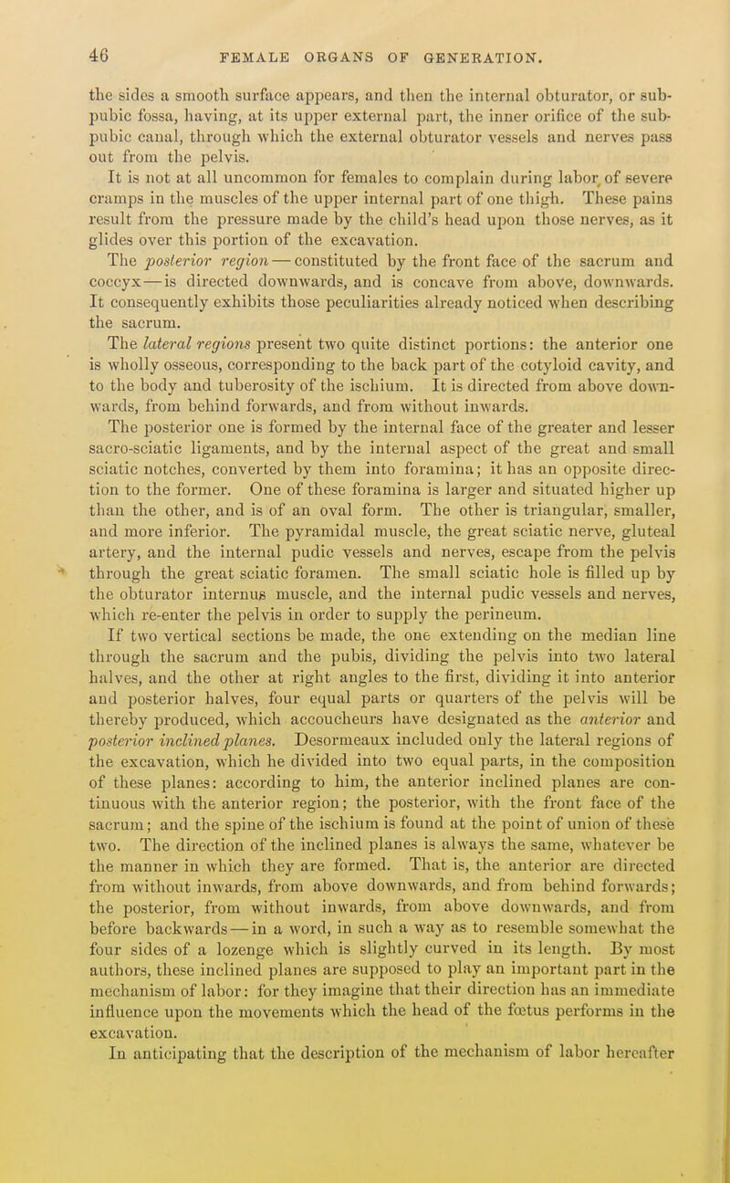 the sides a smooth surface appears, and then the internal obturator, or sub- pubic fossa, having, at its upper external part, the inner orifice of the sub- pubic canal, through which the external obturator vessels and nerves pass out from the pelvis. It is not at all uncommon for females to complain during labor of severe cramps in the muscles of the upper internal part of one thigh. These pains result from the pressure made by the child's head upon those nerves, as it glides over this portion of the excavation. The posterior region — constituted by the front face of the sacrum and coccyx—is directed downwards, and is concave from above, downwards. It consequently exhibits those peculiarities already noticed when describing the sacrum. The toe?-a^re(jr?'o?is present two quite distinct portions: the anterior one is wholly osseous, corresponding to the back part of the cotyloid cavity, and to the body and tuberosity of the ischium. It is directed from above down- wards, from behind forwards, and from without inwards. The posterior one is formed by the internal face of the greater and lesser sacro-sciatic ligaments, and by the internal aspect of the great and small sciatic notches, converted by them into foramina; it has an opposite direc- tion to the former. One of these foramina is larger and situated higher up than the other, and is of an oval form. The other is triangular, smaller, and more inferior. The pyramidal muscle, the great sciatic nerve, gluteal artery, and the internal pudic vessels and nerves, escape from the pelvis through the great sciatic foi'amen. The small sciatic hole is filled up by the obturator internug muscle, and the internal pudic vessels and nerves, which re-enter the pelvis in order to supply the perineum. If two vertical sections be made, the one extending on the median line through the sacrum and the pubis, dividing the pelvis into two lateral halves, and the other at right angles to the first, dividing it into anterior and posterior halves, four equal parts or quarters of the pelvis will be thereby produced, which accoucheurs have designated as the anterior and posterior inclined planes. Desormeaux included only the lateral regions of the excavation, which he divided into two equal parts, in the composition of these planes: according to him, the anterior inclined planes are con- tinuous with the anterior region; the posterior, with the front face of the sacrum; and the spine of the ischium is found at the point of union of these two. The direction of the inclined planes is always the same, whatever be the manner in which they are formed. That is, the anterior are directed from without inwards, from above downwards, and from behind forwards; the posterior, from without inwards, from above downwards, and from before backwards — in a word, in such a way as to resemble somewhat the four sides of a lozenge which is slightly curved in its length. By most authors, these inclined planes are supposed to play an important part in the mechanism of labor: for they imagine that their direction has an immediate influence upon the movements which the head of the foetus performs in the excavation. In anticipating that the description of the mechanism of labor hereafter