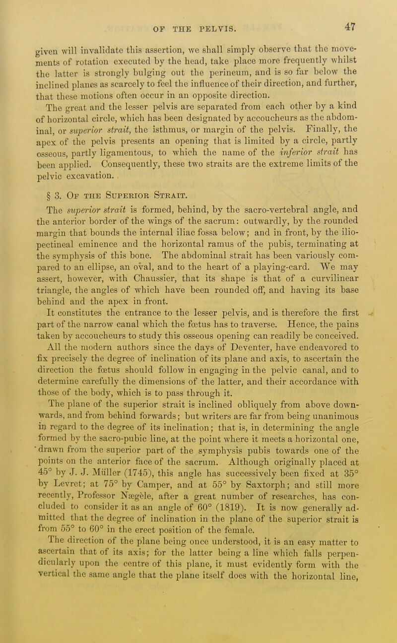 given will invalidate this assertion, we shall simply observe that the move- ments of rotation executed by the head, take place more frequently whilst the latter is strongly bulging out the perineum, and is so far below the inclined planes as scarcely to feel the influence of their direction, and further, that these motions often occur in an opposite direction. The great and the lesser pelvis are separated from each other by a kind of horizontal circle, Avhich has been designated by accoucheurs as the abdom- inal, or superior strait, the isthmus, or margin of the pelvis. Finally, the apex of the pelvis presents an opening that is limited by a circle, partly osseous, partly ligamentous, to which the name of the inferior strait has been applied. Consequently, these two straits are the extreme limits of the pelvic excavation. , § 3. Of the Superioe Strait. The superior strait is formed, behind, by the sacro-vertebral angle, and the anterior border of the wings of the sacrum: outwardly, by the rounded margin that bounds the internal iliac fossa below; and in front, by the ilio- pectineal eminence and the horizontal ramus of the pubis, terminating at the symphysis of this bone. The abdominal strait has been variously com- pared to an ellipse, an oval, and to the heart of a playing-card. We may assert, however, with Chaussier, that its shape is that of a curvilinear triangle, the angles of which have been rounded off, and having its base behind and the apex in front. It constitutes the entrance to the lesser pelvis, and is therefore the first part of the narrow canal which the foetus has to traverse. Hence, the pains taken by accoucheurs to study this osseous opening can readily be conceived. All the modern authors since the days of Deventer, have endeavored to fix precisely the degree of inclination of its plane and axis, to ascertain the direction the foetus should follow in engaging in the pelvic canal, and to determine carefully the dimensions of the latter, and their accordance with those of the body, which is to pass through it. The plane of the superior strait is inclined obliquely from above down- wards, and from behind forwards; but writers are far from being unanimous in regard to the degree of its inclination; that is, in determining the angle formed by the sacro-pubic line, at the point where it meets a horizontal one, ■ drawn from the superior part of the symphysis pubis towards one of the points on the anterior face of the sacrum. Although originally placed at 45° by J. J. Miiller (1745), this angle has successively been fixed at 35° by Levret; at 75° by Camper, and at 55° by Saxtorph; and still more recently, Professor Nagele, after a great number of researches, has con- cluded to consider it as an angle of 60° (1819). It is now generally ad- mitted that the degree of inclination in the plane of the superior strait is from 55° to 60° in the erect position of the female. The direction of the plane being once understood, it is an easy matter to ascertain that of its axis; for the latter being a line which falls perpen- dicularly upon the centre of this plane, it must evidently form with the vertical the same angle that the plane itself does with the horizontal line,