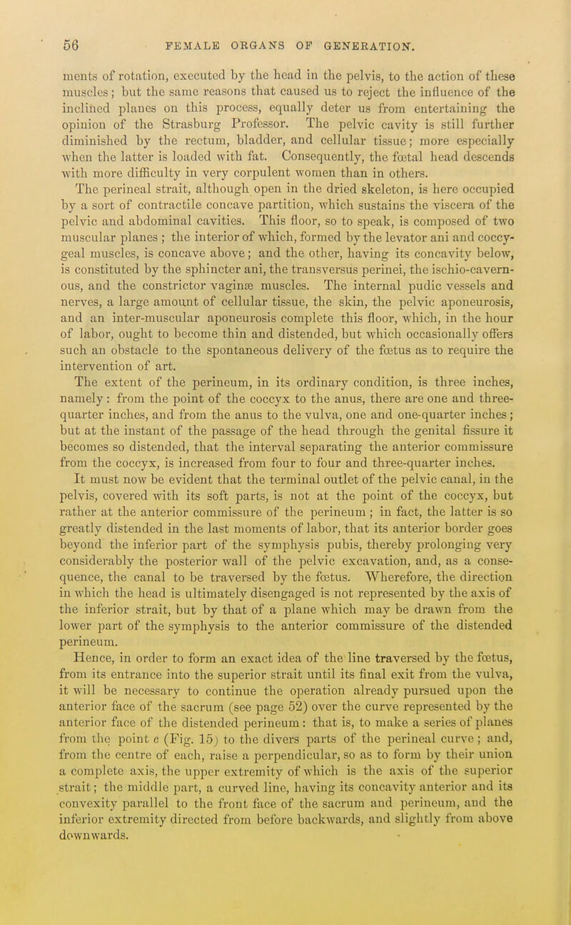 ments of rotation, executed by the head in the pelvis, to the action of these muscles; but the same reasons that caused us to reject the influence of the inclined planes on this process, equally deter us from entertaining the opinion of the Strasburg Professor. The pelvic cavity is still further diminished by the rectum, bladder, and cellular tissue; more especially when the latter is loaded with fat. Consequently, the foetal head descends with more difficulty in very corpulent women than in others. The perineal strait, although open in the dried skeleton, is here occupied by a sort of contractile concave partition, which sustains the viscera of the pelvic and abdominal cavities. This floor, so to speak, is composed of two muscular planes ; the interior of which, formed by the levator ani and coccy- geal muscles, is concave above; and the other, having its concavity below, is constituted by the sphincter ani, the transversus perinei, the ischio-cavern- ous, and the constrictor vaginae muscles. The internal pudic vessels and nerves, a large amount of cellular tissue, the skin, the pelvic aponeurosis, and an inter-muscular aponeurosis complete this floor, which, in the hour of labor, ought to become thin and distended, but which occasionally oSers such an obstacle to the spontaneous delivery of the foetus as to require the intervention of art. The extent of the perineum, in its ordinary condition, is three inches, namely: from the point of the coccyx to the anus, there are one and three- quarter inches, and from the anus to the vulva, one and one-quarter inches; but at the instant of the passage of the head through the genital fissure it becomes so distended, that the interval separating the anterior commissure from the coccyx, is increased from four to four and three-quarter inches. It must now be evident that the terminal outlet of the pelvic canal, in the pelvis, covered with its soft parts, is not at the point of the coccyx, but rather at the anterior commissure of the perineum; in fact, the latter is so greatly distended in the last moments of labor, that its anterior border goes beyond the inferior part of the symphysis pubis, thereby prolonging very considerably the posterior wall of the pelvic excavation, and, as a conse- quence, the canal to be traversed by the foetus. Wherefore, the direction in which the head is ultimately disengaged is not represented by the axis of the inferior strait, but by that of a plane which may be drawn from the lower jDart of the symphysis to the anterior commissure of the distended perineum. Hence, in order to form an exact idea of the line traversed by the foetus, from its entrance into the superior strait until its final exit from the vulva, it will be necessary to continue the operation already pursued upon the anterior face of the sacrum (see page 52) over the curve represented by the anterior face of the distended perineum: that is, to make a series of planes from the point c (Fig. 15) to the divers parts of the perineal curve; and, from the centre of each, raise a perpendicular, so as to form by their union a complete axis, the upper extremity of which is the axis of the superior strait; the middle part, a curved line, having its concavity anterior and its convexity parallel to the front face of the sacrum and perineum, and the inferior extremity directed from before backwards, and slightly from above downwards.