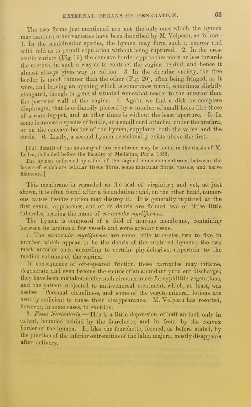 The two forms just mentioned are not the only ones which the hymen may assume; other varieties have been described by M. Velpeau, as follows: 1. In the semicircular species, the hymen may form such a narrow and solid fold as to permit copulation without being ruptured. 2. In the cres- centic variety (Fig-19) the concave border approaches more or less towards the urethra, in such a way as to contract the vagina behind, and hence it almost always gives way in coition. 3. In the circular variety, the free border is much thinner than the other (Fig. 20), often being fringed, as it were, and leaving an opening which is sometimes round, sometimes slightly elongated, though in general situated somewhat nearer to the anterior than the posterior wall of the vagina. 4. Again, we find a disk or complete diaphragm, that is ordinarily pierced by a number of small holes like those of a watering-pot, and at other times is without the least aperture. 5. In some instances a species of bridle, or a small cord attached under the urethra, or on the concave border of the hymen, supplants both the valve and the circle. 6. Lastly, a second hymen occasionally exists above the first. [Full details of the anatomy of this membrane may be found in the thesis of M. Ledru, defended before the Faculty of Medicine, Paris, 1855. The hymen is formed by a fold of the vaginal mucous membrane, between the layers of which are cellular tissue fibres, some muscular fibres, vessels, and nerve filaments.] This membrane is regarded as the seal of virginity; and yet, as just shown, it is often found after a fecundation; and, on the other hand, numer- ous causes besides coition may destroy it. It is generally ruptured at the first sexual approaches, and of its debris are formed two or three little tubercles, bearing the name of carimculce myrtiformes. The hymen is composed of a fold of mucous membrane, containing between its laminaj a few vessels and some areolar tissue. 7. The carunculcd myrtiformes are some little tubercles, two to five in number, which appear to be the debris of the ruptured hymen; the two most anterior ones, according to certain physiologists, appertain to the median columns of the vagina. In consequence of oft-repeated friction, these caruncles may inflame, degenerate, and even become the source of an abundant purulent discharge; they have been mistaken under such circumstances for syphilitic vegetations, and the patient subjected to anti-venereal treatment, which, at least, was useless. Personal cleanliness, and some of the vegeto-miueral lotions are usually sufficient to cause their disappearance. M. Velpeau has resorted, however, in some cases, to excision. 8. Fossa Navicularis.—This is a little depression, of half an inch only in extent, bounded behind by the fourchette, and in front by the convex border of the hymen. It, like the fourchette, formed, as before stated, by the junction of the inferior extremities of the labia majora, mostly disappears after delivery.