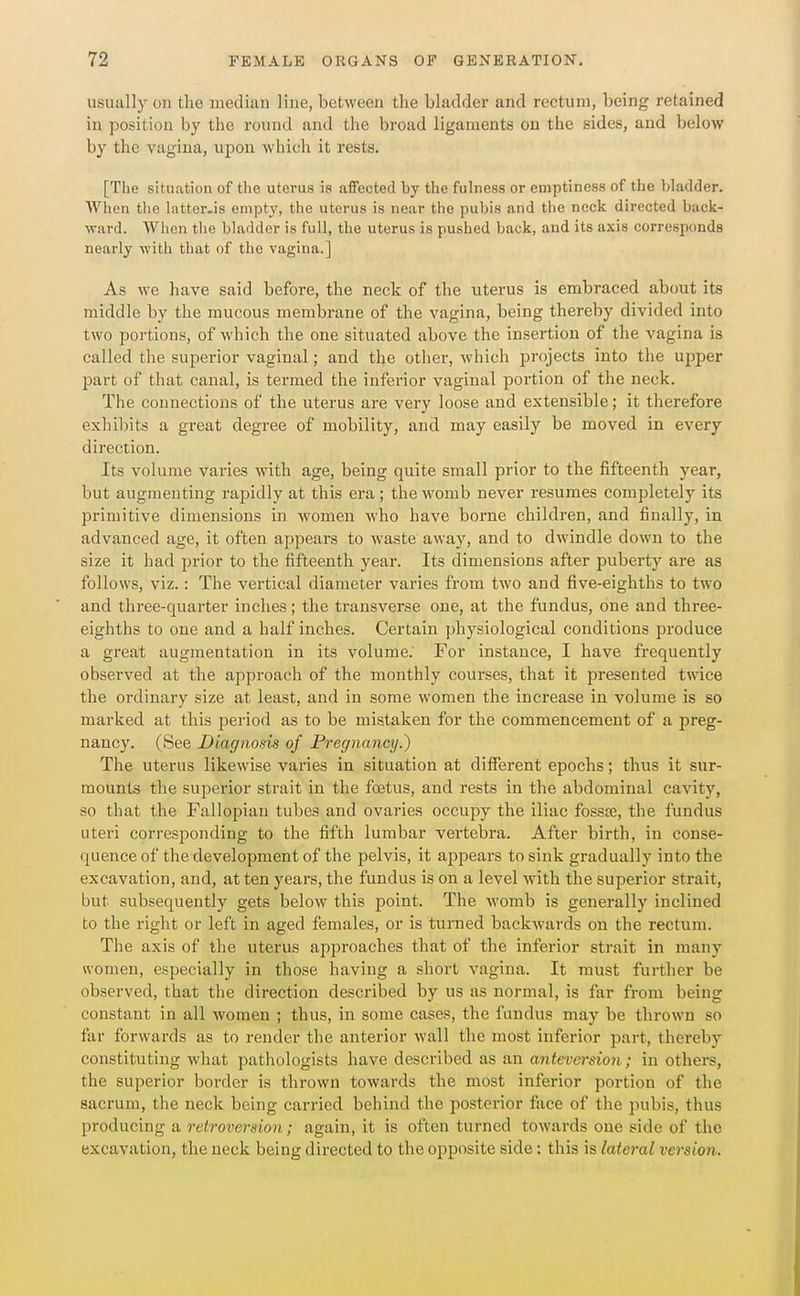 usually ou the median line, between the bladder and rectum, being retained in position by the round and the broad ligaments ou the sides, and below by the vagina, upon which it rests. [The situation of the uterus is affected by the fulness or emptiness of the bladder. AVhen tlie latter-is empty, the uterus is near the pubis and tlie neck directed back- ward. When tlie bladder is full, the uterus is pushed back, and its axis corresponds nearly with that of the vagina.] As we have said before, the neck of the uterus is embraced about its middle by the mucous membrane of the vagina, being thereby divided into two portions, of which the one situated above the insertion of the vagina is called the superior vaginal; and tl^e other, which projects into the upper part of that canal, is termed the inferior vaginal portion of the neck. The connections of the uterus are very loose and extensible; it therefore exhibits a great degree of mobility, and may easily be moved in every direction. Its volume varies with age, being quite small prior to the fifteenth year, but augmenting rapidly at this era; the womb never resumes completely its primitive dimensions in women who have borne children, and finally, in advanced age, it often appears to waste away, and to dwindle down to the size it had prior to the fifteenth year. Its dimensions after puberty are as follows, viz.: The vertical diameter varies from two and five-eighths to two and three-quarter inches; the transverse one, at the fundus, one and three- eighths to one and a half inches. Certain physiological conditions produce a great augmentation in its volume; For instance, I have frequently observed at the approach of the monthly courses, that it presented twice the ordinary size at least, and in some women the increase in volume is so marked at this period as to be mistaken for the commencement of a preg- nancy. (See Diagnosis of Pregnancy.) The uterus likewise varies in situation at diflferent epochs; thus it sur- mounts the superior strait in the foetus, and rests in the abdominal cavity, so that the Fallopian tubes and ovaries occupy the iliac fossse, the fundus uteri corresponding to the fifth lumbar vertebra. After birth, in conse- quence of the development of the pelvis, it appears to sink gradually into the excavation, and, at ten years, the fundus is on a level with the superior strait, but subsequently gets below this point. The womb is generally inclined to the right or left in aged females, or is turned backwards on the rectum. The axis of the uterus approaches that of the inferior strait in many women, especially in those having a short vagina. It must further be observed, that the direction described by us as normal, is far from being constant in all women ; thus, in some cases, the fundus may be thrown so far forwards as to render the anterior wall the most inferior part, thereby constituting what pathologists have described as an antevei-sion; in others, the superior border is thrown towards the most inferior portion of the sacrum, the neck being carried behind the posterior face of the pubis, thus producing a retroversion; again, it is often turned towards one side of the excavation, the neck being directed to the opposite side: this is lateral version.