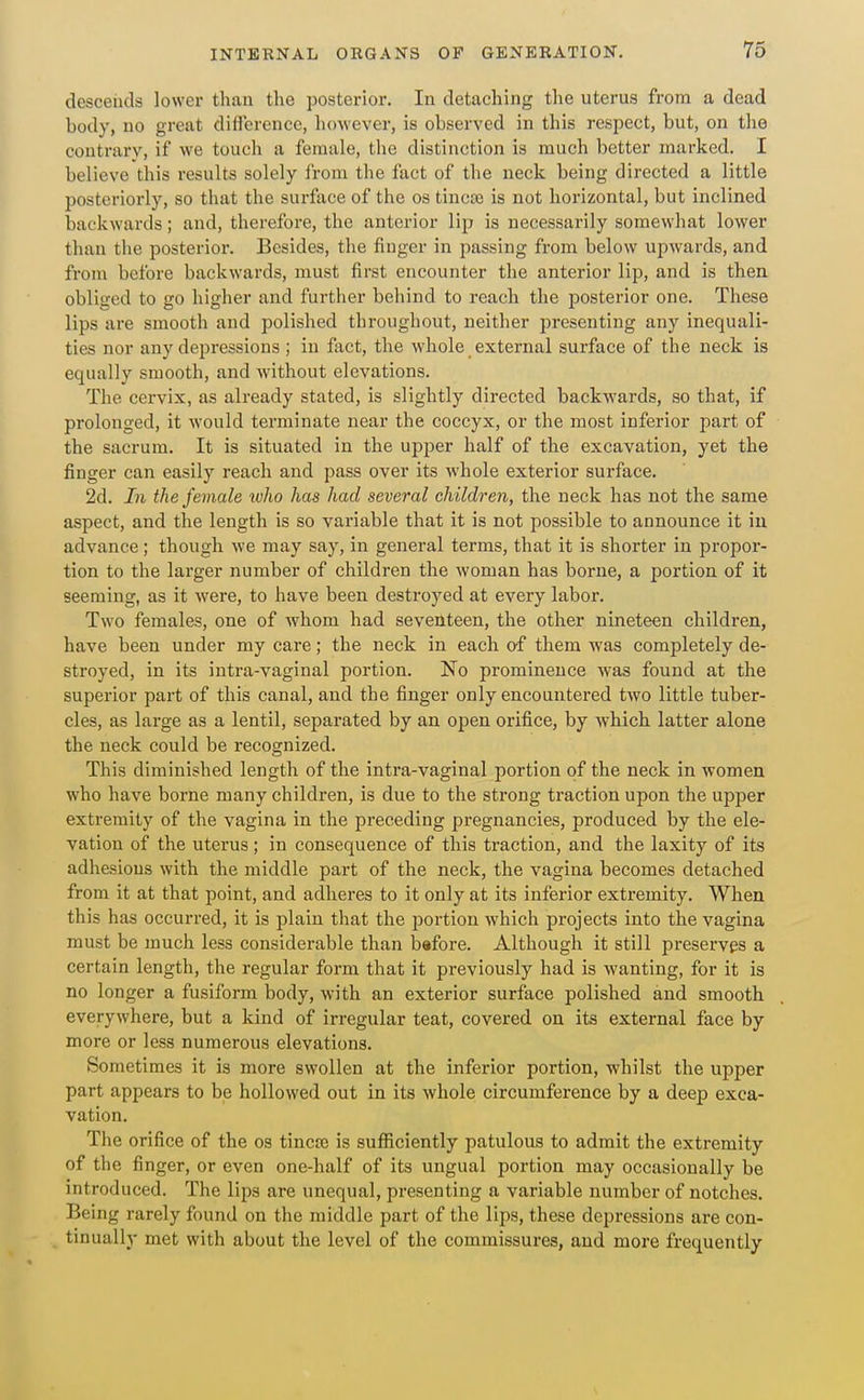 descends lower than the posterior. In detaching the uterus from a dead body, no great diflerencc, however, is observed in this respect, but, on the contrary, if we touch a female, the distinction is much better marked. I believe this results solely from the fact of the neck being directed a little posteriorly, so that the surface of the os tincte is not horizontal, but inclined backwards; and, therefore, the anterior lip is necessarily somewhat lower than the posterior. Besides, the finger in passing from below upwards, and from before backwards, must first encounter the anterior lip, and is then obliged to go higher and further behind to reach the posterior one. These lips are smooth and polished throughout, neither presenting any inequali- ties nor any dejiressious ; in fact, the whole external surface of the neck is equally smooth, and without elevations. The cervix, as already stated, is slightly directed backwards, so that, if prolonged, it would terminate near the coccyx, or the most inferior part of the sacrum. It is situated in the upper half of the excavation, yet the finger can easily reach and pass over its whole exterior surface. 2d. In the female luho lias had several children, the neck has not the same aspect, and the length is so variable that it is not possible to announce it in advance; though we may say, in general terms, that it is shorter in propor- tion to the larger number of children the woman has borne, a portion of it seeming, as it were, to have been destroyed at every labor. Two females, one of whom had seventeen, the other nineteen children, have been under my care; the neck in each af them Avas completely de- stroyed, in its intra-vaginal portion. No prominence was found at the superior part of this canal, and the finger only encountered two little tuber- cles, as large as a lentil, separated by an open orifice, by which latter alone the neck could be recognized. This diminished length of the intra-vaginal portion of the neck in women who have borne many children, is due to the strong traction upon the upper extremity of the vagina in the preceding pregnancies, produced by the ele- vation of the uterus; in consequence of this traction, and the laxity of its adhesious with the middle part of the neck, the vagina becomes detached from it at that point, and adheres to it only at its inferior extremity. When this has occurred, it is plain that the portion which projects into the vagina must be much less considerable than bafore. Although it still preserves a certain length, the regular form that it previously had is wanting, for it is no longer a fusiform body, with an exterior surface polished and smooth everywhere, but a kind of irregular teat, covered on its external face by more or less numerous elevations. Sometimes it is more swollen at the inferior portion, whilst the upper part appears to be hollowed out in its whole circumference by a deep exca- vation. The orifice of the os tincaj is sufficiently patulous to admit the extremity of the finger, or even one-half of its ungual portion may occasionally be introduced. The lips are unequal, presenting a variable number of notches. Being rarely found on the middle part of the lips, these depressions are con- tinually met with about the level of the commissures, and more frequently