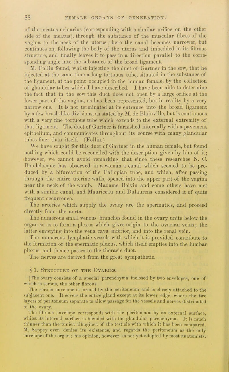 of the meatus urinarius (corresponding with a similar orifice on the other side of the meatus), tlirough the substance of the muscular fibres of the vagina to the neck of the uterus; here the canal becomes narrower, but continues on, following the body of the uterus and imbedded in its fibrous structure, and finally leaves it to pass in a direction parallel to the corre- sponding angle into the substance of the broad ligament. M. Follin found, whilst injecting the duct of Gartner in the sow, that he injected at the same time a long tortuous tube, situated in the substance of the ligament, at the point occupied in the human female, by the collection of glandular tubes which I have described. I have been able to detei'mine the fact that in the sow this duct does not open by a large orifice at the lower part of the vagina, as has been represented, but in reality by a very narrow one. It is not terminated at its entrance into the broad ligament by a few brush-like divisions, as stated by M. de Blainville, but is continuous with a vei-y fine tortuous tube which extends to the external extremity of that ligament. The duct of Gartner is furnished internally with a pavement epithelium, and communicates throughout its course with many glandular tubes finer than itself. (Follin.) We have sought for this duct of Gartner in the human female, but found nothing which could be reconciled with the description given by him of it; however, we cannot avoid remarking that since these researches N. C. Baudelocque has observed in a woman a canal which seemed to be pro- duced by a bifurcation of the Fallopian tube, and which, after passing through the entire uterine walls, opened into the upper part of the vagina near the neck of the womb. Madame Boivin and some others have met with a similar canal, and Mauriceau and Dulaurens considered it of quite frequent occurrence. The arteries which supply the ovary are the spermatics, and proceed directly from the aorta. The numerous small venous branches found in the ovary unite below the organ so as to form a plexus which gives origin to the ovarian veins; the latter emptying into the vena cava inferior, and into the renal vein. The numerous lymphatic vessels with which it is provided contribute to the formation of the spermatic plexus, which itself empties into the lumbar plexus, and thence passes to the thoracic duct. The nerves are derived from the great sympathetic. § 1. Stkuctuee of the Ovaries. [The ovary consists of a special parenchyma inclosed by two envelopes, one of which is serous, the other fibrous. The serous envelope is formed by the peritoneum and is closely attached to the subjacent one. It covers the entire gland except at its lower edge, where the two layers of peritoneum separate to allow passage for the vessels and nerves distributed to the ovary. The fibrous envelope corresponds with the peritoneum by its external surface, whilst its internal surface is blended with the ghmdular parenchyma. It is much thinner than the tunica albuginea of the testicle with which it has been compared. M. Sappey even denies its existence, and regards the peritoneum as the only envelope of the organ; his opinion, however, is not yet adopted by most anatomists.