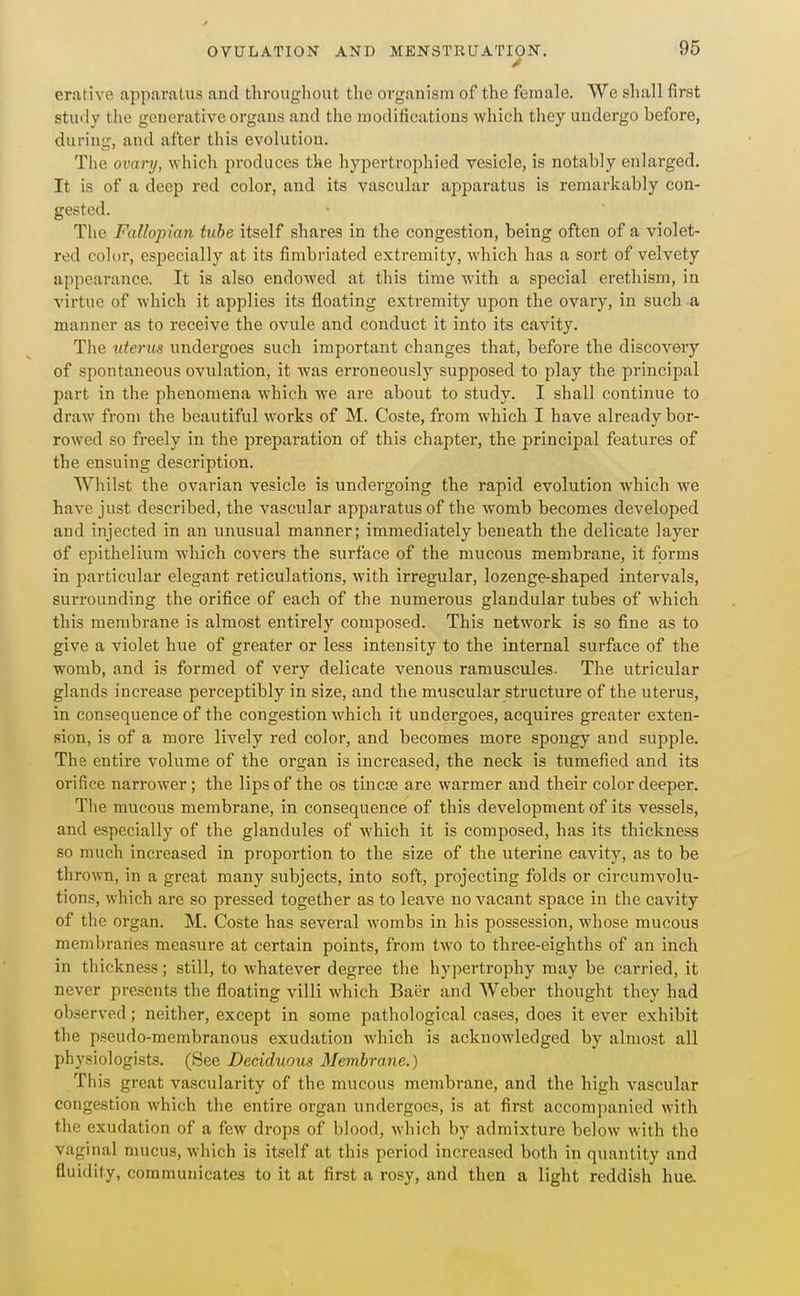 erative apparatus and throughout the organism of the female. We shall first stuily the generative organs and the modifications which they undergo before, during, and after this evolution. The ovary, which produces the hypertrophied vesicle, is notably enlarged. It is of a deep red color, and its vascular apparatus is remarkably con- gested. The Fallopian tube itself shares in the congestion, being often of a violet- red color, especially at its fimbriated extremity, which has a sort of velvety appearance. It is also endowed at this time with a special erethism, in virtue of which it applies its floating extremity upon the ovary, in such a manner as to receive the ovule and conduct it into its cavity. The uterus undergoes such important changes that, before the discovery of spontaneous ovulation, it was erroneously supposed to play the principal part in the phenomena which we are about to study. I shall continue to draw from the beautiful works of M. Coste, from which I have already bor- rowed so freely in the preparation of this chapter, the principal features of the ensuing description. Whilst the ovarian vesicle is undergoing the rapid evolution which we have just described, the vascular apparatus of the womb becomes developed and injected in an unusual manner; immediately beneath the delicate layer of epithelium which covers the surface of the mucous membrane, it forms in particular elegant reticulations, with irregular, lozenge-shaped intervals, surrounding the orifice of each of the numerous glandular tubes of which this membrane is almost entirely composed. This network is so fine as to give a violet hue of greater or less intensity to the internal surface of the womb, and is formed of very delicate venous ramuscules. The utricular glands increase perceptibly in size, and the muscular structure of the uterus, in consequence of the congestion which it undergoes, acquires greater exten- sion, is of a more lively red color, and becomes more spongy and supple. The entire volume of the organ is increased, the neck is tumefied and its orifice narrower; the lips of the os tincre are warmer and their color deeper. The mucous membrane, in consequence of this development of its vessels, and especially of the glandules of which it is composed, has its thickness so much increased in proportion to the size of the uterine cavity, as to be thrown, in a great many subjects, into soft, projecting folds or circumvolu- tions, which are so pressed together as to leave no vacant space in the cavity of the organ. M. Coste has several wombs in his possession, whose mucous membranes measure at certain points, from two to three-eighths of an inch in thickness; still, to whatever degree the hypertrophy may be carried, it never presents the floating villi which Baer and Weber thought they had observed; neither, except in some pathological cases, does it ever exhibit the pseudo-membranous exudation which is acknowledged by almost all physiologists. (See Deciduous Membrane.) This great vascularity of the mucous membrane, and the high vascular congestion which the entire organ undergoes, is at first accomj)anicd with the exudation of a few drops of blood, which by admixture below with the vaginal mucus, which is itself at this period increased both in quantity and fluidity, communicates to it at first a rosy, and then a light reddish hu&