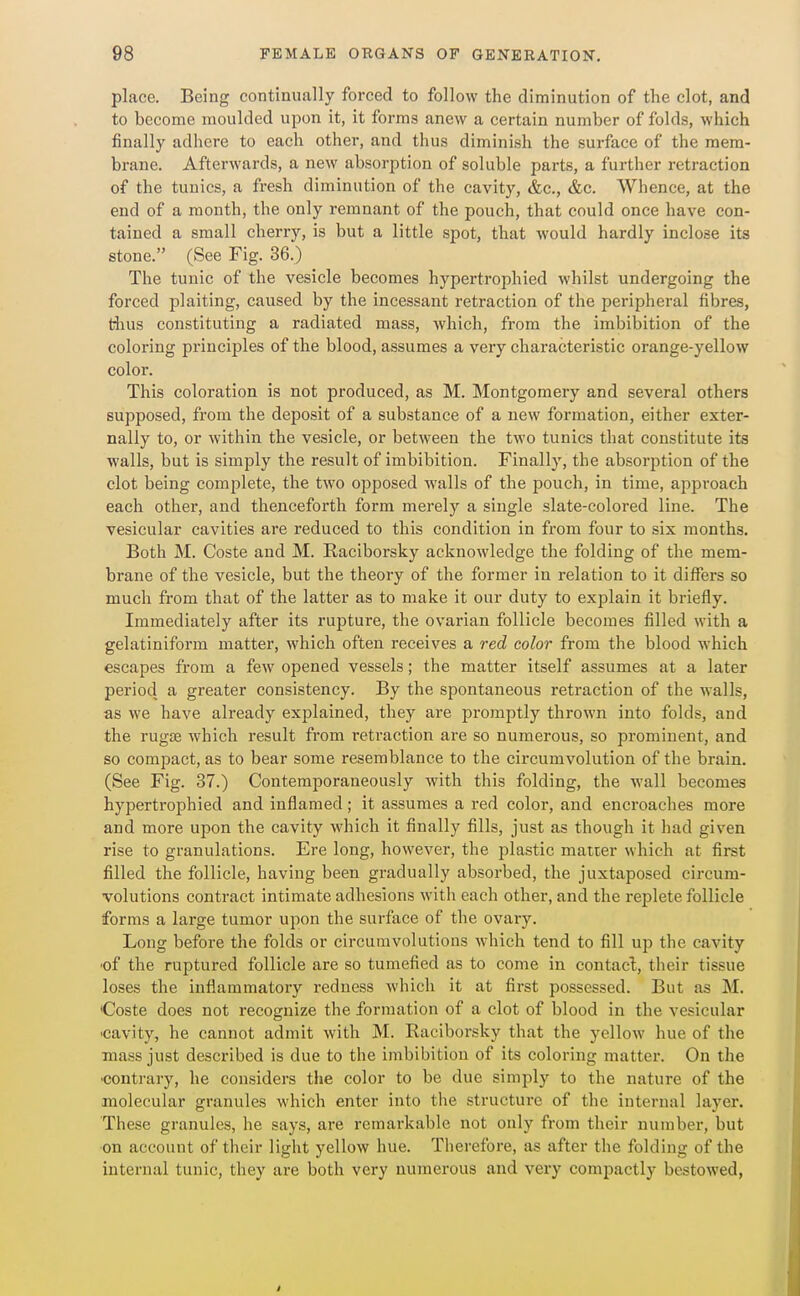 place. Being continually forced to follow the diminution of the clot, and to become moulded upon it, it forms anew a certain number of folds, which finally adhere to each other, and thus diminish the surface of the mem- brane. Afterwards, a new absorption of soluble parts, a further retraction of the tunics, a fresh diminution of the cavity, &c., &c. Whence, at the end of a month, the only remnant of the pouch, that could once have con- tained a small cherry, is but a little spot, that would hardly inclose its stone. (See Fig. 36.) The tunic of the vesicle becomes hypertrophied whilst undergoing the forced plaiting, caused by the incessant retraction of the peripheral fibres, thus constituting a radiated mass, which, from the imbibition of the coloring principles of the blood, assumes a very characteristic orange-yellow color. This coloration is not produced, as M. Montgomery and several others supposed, from the deposit of a substance of a new formation, either exter- nally to, or within the vesicle, or between the two tunics that constitute its walls, but is simply the result of imbibition. Finally, the absorption of the clot being complete, the two opposed walls of the pouch, in time, approach each other, and thenceforth form merely a single slate-colored line. The vesicular cavities are reduced to this condition in from four to six months. Both M. Coste and M. Raciborsky acknowledge the folding of the mem- brane of the vesicle, but the theory of the former in relation to it differs so much from that of the latter as to make it our duty to explain it briefly. Immediately after its rupture, the ovarian follicle becomes filled with a gelatiniform matter, which often receives a red color from the blood which escapes from a few opened vessels; the matter itself assumes at a later period a greater consistency. By the spontaneous retraction of the Avails, as we have already explained, they are promptly thrown into folds, and the rugae which result from retraction are so numerous, so prominent, and so compact, as to bear some resemblance to the circumvolution of the brain. (See Fig. 37.) Contemporaneously with this folding, the wall becomes hypertrophied and inflamed; it assumes a red color, and encroaches more and more upon the cavity which it finally fills, just as though it had given rise to granulations. Ere long, however, the plastic matter which at first filled the follicle, having been gradually absorbed, the juxtaposed circum- volutions contract intimate adhesions with each other, and the replete follicle forms a large tumor upon the surface of the ovary. Long before the folds or circumvolutions which tend to fill up the cavity 'of the ruptured follicle are so tumefied as to come in contacl, their tissue loses the inflammatory redness which it at first possessed. But as M. Coste does not recognize the formation of a clot of blood in the vesicular -cavity, he cannot admit with M. Raciborsky that the yellow hue of the mass just described is due to the imbibition of its coloring matter. On the •contrary, he considers the color to be due simply to the nature of the molecular granules which enter into the structure of the internal layer. These granules, he says, are remarkable not only from their number, but on account of their light yellow hue. Tlierefore, as after the folding of the internal tunic, they are both very numerous and very compactly bestowed,