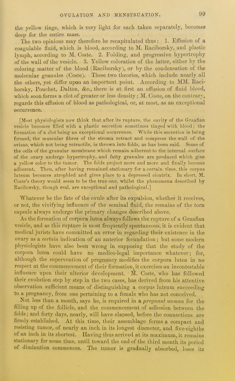 the yellow tinge, which is very light for each taken separately, becomes deep for the entire mass. The two opinions may therefore be recapitulated thus : 1. Effusion of a coagulable fluid, which is blood, according to M. Raciborsky, and plastic lymph, according to M. Coste. 2. Folding, and progressive hypertrophy of the wall of the vesicle. 3. Yellow coloration of the latter, either by the coloring matter of the blood (Raciborsky), or by the condensation of the molecular granules (Coste). These two theories, which include nearly all the others, yet differ upon an important point. According to MM. Raci- borsky, Pouchet, Dalton, &c., there is at first an eff'usion of fluid blood, which soon forms a clot of greater or less density ; M. Coste, on the contrary, regards this eflJusion of blood as pathological, or, at most, as an exceptional occurrence. [Most physiologists now think that after its rupture, the cavity of the Graafian vesicle becomes filled with a plastic secretion sometimes tinged with blood; the formation of a clot being an exceptional occurrence. While this secretion is being formed, the muscular fibres of the stroma retract and compress the wall of the ovisac, which not being retractile, is thi-own into folds, as has been said. Some of the cells of the granular membrane which remain adherent to the internal surface of the ovary undergo hypertrophy, and fatty granules are produced which give a yellow color to the tumor. The folds project more and more and finally become adherent. Then, after having remained stationary for a certain time, this corpus luteum becomes atrophied and gives place to a depressed cicatrix. In short, M. Coste's theory would seem to be the true one, whilst the phenomena described by Raciborsky, though real, are exceptional and pathological.] Whatever be the fate of the ovule after its exjmlsion, whether it receives, or not, the vivifying influence of the seminal fluid, the remains of the torn capsule always undergo the primary changes described above. As the formation of corpora lutea always follows the rupture of a Graafian, vesicle, and as this rupture is most frequently spontaneous, it is evident that medical jurists have committed an error in regarding their existence in the ovary as a certain indication of an anterior fecundation ; but some modern physiologists have also been wrong in supposing that the study of the corpora lutea could have no medico-legal importance whatever; for, although the supervention of pregnancy modifies the corpora lutea in no respect at the commencement of their formation, it exercises an incontestable influence upon their ulterior development. Coste, who has followed their evolution step by step in the two cases, has derived from his attentive observation sufiicient means of distinguishing a corpus luteum succeeding to a pregnancy, from one pertaining to a female who has not conceived. Not less than a month, says he, is required in a pregnant woman for the filling up of the follicle, and the commencement of adhesion between the folds; and forty days, nearly, will have elapsed, before the connections are firmly established. At this time, their assemblage forms a compact and resisting tumor, of nearly an inch in its longest diameter, and five-eighths of an inch in its shortest. Having thus arrived at its maximum, it remains stationary for some time, until toward the end of the third month its period of diminution commences. The tumor is gradually absorbed, loses ita