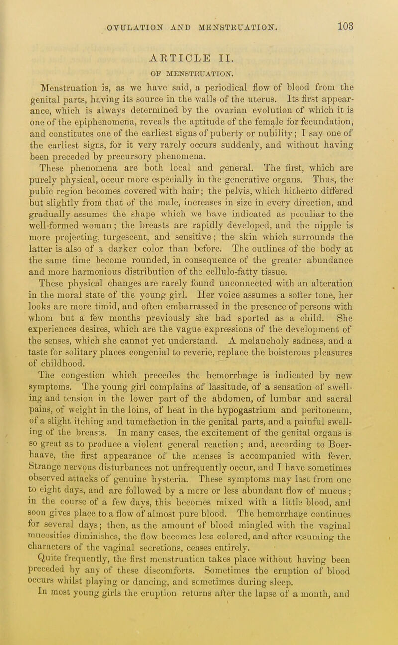 AETICLE II. OP MENSTRrATION. Menstruation is, as we have said, a periodical flow of blood from the genital parts, having its source in the walls of the uterus. Its first appear- ance, which is always determined by the ovarian evolution of wliich it is one of the epiphenomena, reveals the aptitude of the female for fecundation, and constitutes one of the earliest signs of puberty or nubility; I say one of the earliest signs, for it very rarely occurs suddenly, and without having been preceded by precursory jihenomena. These phenomena are both local and general. The first, which are purely physical, occur more especially in the generative organs. Thus, the pubic region becomes covered with hair; the pelvis, which hitherto diftered but slightly from that of the male, increases in size in every direction, and gradually assumes the shape which we have indicated as peculiar to the well-formed woman; the breasts are rapidly developed, and the nij)ple is more projecting, turgescent, and sensitive; the skin which surrounds the latter is also of a darker color than before. The outlines of the body at the same time become rounded, in consequence of the greater abundance and more harmonious distribution of the cellulo-fatty tissue. These physical changes are rarely found unconnected with an alteration in the moral state of the young girl. Her voice assumes a softer tone, her looks are more timid, and often embarrassed in the presence of persons with whom but a few months previously she had sported as a child. Slie experiences desires, which are the vague expressions of the development of the senses, which she cannot yet understand. A melancholy sadness, and a taste for solitary places congenial to reverie, replace the boisterous pleasures of childhood. The congestion which precedes the hemorrhage is indicated by new symptoms. The young girl complains of lassitude, of a sensation of swell- ing and tension in the lower part of the abdomen, of lumbar and sacral pains, of weight in the loins, of heat in the hypogastrium and peritoneum, of a slight itching and tumefaction in the genital parts, and a j^ainful swell- ing of the breasts. In many cases, the excitement of the genital organs is so great as to produce a violent general reaction; and, according to Boer- haave, the first appearance of the menses is accompanied with fever. Strange nervous disturbances not unfrequently occur, and I have sometimes observed attacks of genuine hysteria. These symptoms may last from one to eight days, and are followed by a more or less abundant flow of mucus; in the course of a few days, this becomes mixed with a little blood, and soon gives place to a flow of almost pure blood. The hemorrhage continues for several days; then, as the amount of blood mingled with the vaginal mucosities diminislies, the flow becomes less colored, and after resuming the chai'acters of the vaginal secretions, ceases entirely. Quite frequently, the first menstruation takes place without having been preceded by any of these discomforts. Sometimes the eruption of blood occurs wliilst phiying or dancing, and sometimes during sleep. In most young girls the eruption returns after the lapse of a month, and