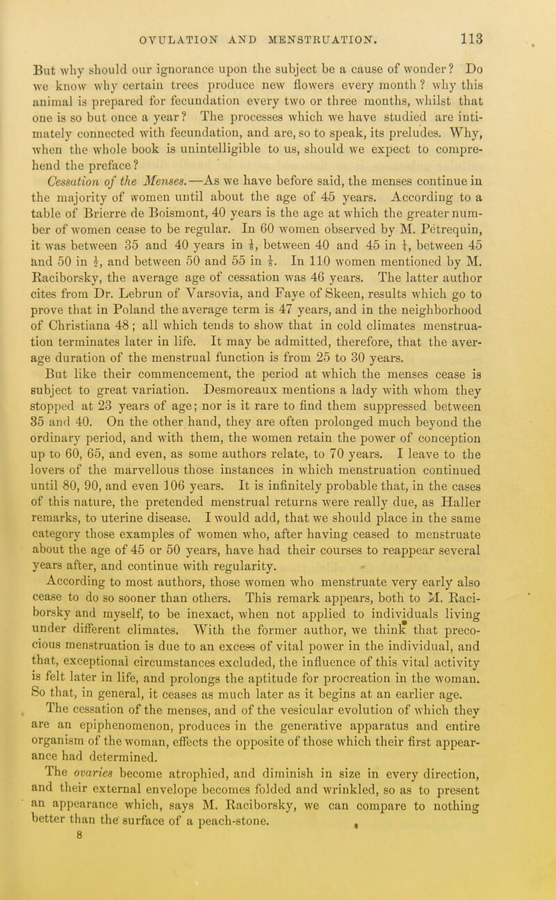 But Avliy should our ignorance ujion the subject be a cause of wonder? Do we know why certain trees produce new flowers every month ? why this animal is prepared for fecundation every two or three months, whilst that one is so but once a year? The processes which we have studied are inti- mately connected Avith fecundation, and are, so to speak, its preludes. Why, Avhen the whole book is unintelligible to us, should we expect to compre- hend the preface? Cessation of the Menses. —As we have before said, the menses continue in the majority of women until about the age of 45 years. According to a table of Brierre de Boismont, 40 years is the age at which the greater num- ber of women cease to be regular. In 60 women observed by M. Petrequin, it Avas between 35 and 40 years in i, between 40 and 45 in \, between 45 and 50 in and between 50 and 55 in \. In 110 women mentioned by M. Raciborsky, the average age of cessation was 46 years. The latter author cites from Dr. Lebrun of Varsovia, and Faye of Skeen, results which go to prove that in Poland the average term is 47 years, and in the neighborhood of Christiana 48; all which tends to show that in cold climates menstrua- tion terminates later in life. It may be admitted, therefore, that the aver- age duration of the menstrual function is from 25 to 30 years. But like their commencement, the period at Avhich the menses cease is subject to great variation. Desraoreaux mentions a lady with whom they stopped at 23 years of age; nor is it rare to find them suppressed between 35 and 40. On the other hand, they are often prolonged much beyond the ordinary period, and with them, the Avomen retain the power of conception up to 60, 65, and even, as some authors relate, to 70 years. I leave to the lovera of the marvellous those instances in which menstruation continued until 80, 90, and even 106 years. It is infinitely probable that, in the cases of this nature, the pretended menstrual returns were really due, as Haller remarks, to uterine disease. I Avould add, that we should place in the same category those examples of women who, after having ceased to menstruate about the age of 45 or 50 years, have had their courses to reappear several years after, and continue with regularity. According to most authors, those Avomen who menstruate very early also cease to do so sooner than others. This remark appears, both to M. Raci- borsky and myself, to be inexact, Avhen not applied to individuals living under different climates. With the former author, we think that preco- cious menstruation is due to an excess of vital poAver in the individual, and that, exceptional circumstances excluded, the influence of this vital activity is felt later in life, and prolongs the aptitude for procreation in the Avoman. So that, in general, it ceases as much later as it begins at an earlier age. The cessation of the menses, and of the vesicular evolution of Avhich they are an epiphenomenon, produces in the generative apparatus and entire organism of thcAvoman, effects the opposite of those which their first appear- ance had determined. The ovaries become atrophied, and diminish in size in every direction, and their external envelope becomes folded and Avrinkled, so as to present an appearance which, says M. Raciborsky, we can compare to nothing better than thef surface of a peach-stone. , 8