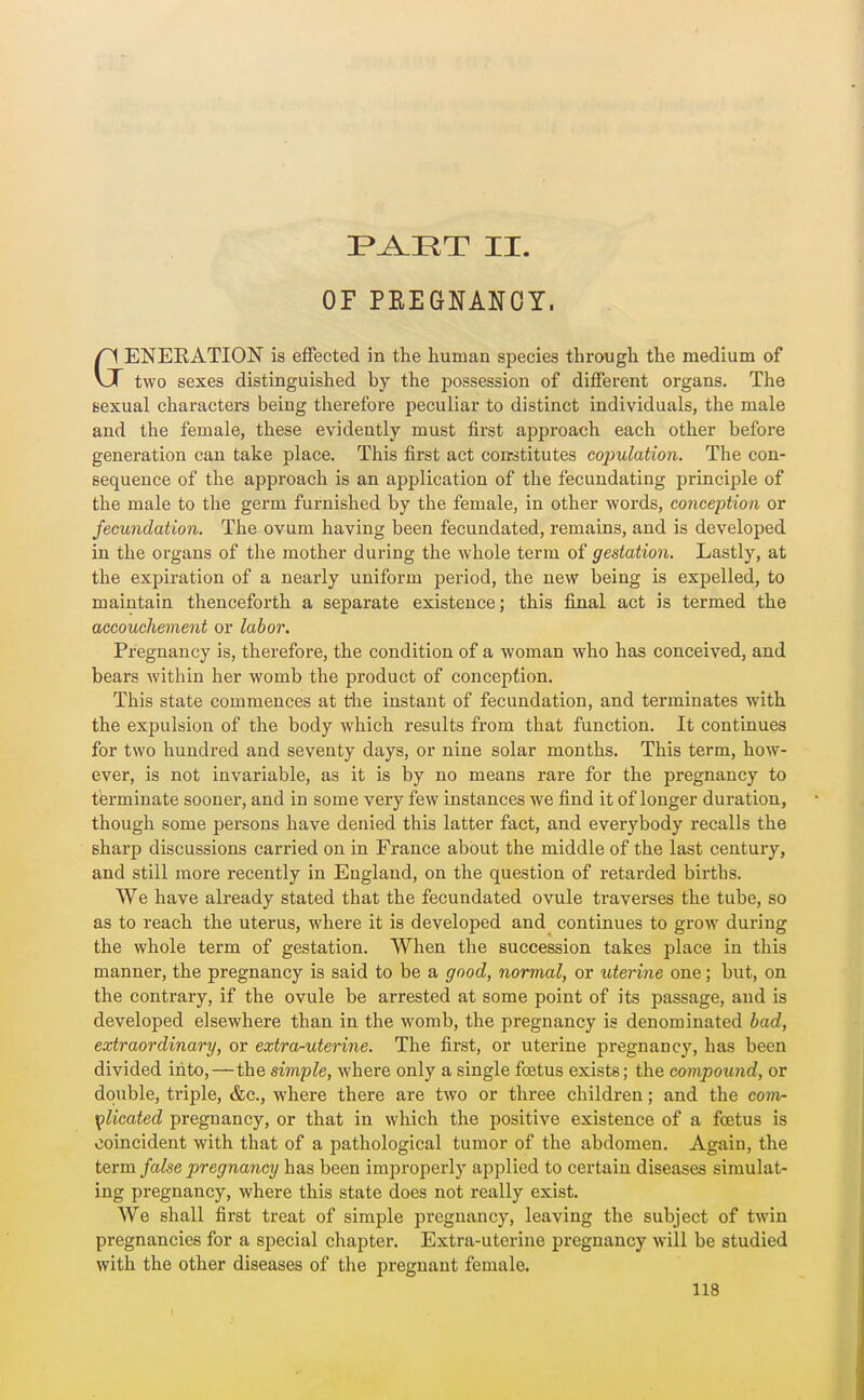 F^HT II. OF PEEGNANOY. GENEEATION is effected in the human species through the medium of two sexes distinguished by the possession of different organs. The fiexual characters being therefore peculiar to distinct individuals, the male and the female, these evidently must first approach each other before generation can take place. This first act corrstitutes copulation. The con- sequence of the approach is an application of the fecundating principle of the male to the germ furnished by the female, in other words, conception or fecundation. The ovum having been fecundated, remains, and is developed in the organs of the mother during the whole term of gestation. Lastly, at the expiration of a nearly uniform period, the new being is expelled, to maintain thenceforth a separate existence; this final act is termed the accouchement or labor. Pregnancy is, therefore, the condition of a woman who has conceived, and bears within her womb the product of conception. This state commences at the instant of fecundation, and terminates with the expulsion of the body which results from that function. It continues for two hundred and seventy days, or nine solar months. This term, how- ever, is not invariable, as it is by no means rare for the pregnancy to terminate sooner, and in some very few instances we find it of longer duration, though some persons have denied this latter fact, and everybody recalls the sharp discussions carried on in France about the middle of the last century, and still more recently in England, on the question of retarded births. We have already stated that the fecundated ovule traverses the tube, so as to reach the uterus, where it is developed and continues to grow during the whole term of gestation. When the succession takes place in this manner, the pregnancy is said to be a good, normal, or uterine one; but, on the contrary, if the ovule be arrested at some point of its passage, and is developed elsewhere than in the womb, the pregnancy is denominated bad, extraordinary, or extra-uterine. The first, or uterine pregnancy, has been divided into,—the simple, where only a single foetus exists; the compound, or double, triple, &c., where there are two or three children; and the comr plicated pregnancy, or that in which the positive existence of a foetus is coincident with that of a pathological tumor of the abdomen. Again, the term false pregnancy has been improperly applied to certain diseases simulat- ing pregnancy, where this state does not really exist. We shall first treat of simple pregnancy, leaving the subject of twin pregnancies for a special chapter. Extra-uterine pregnancy will be studied with the other diseases of the pregnant female.