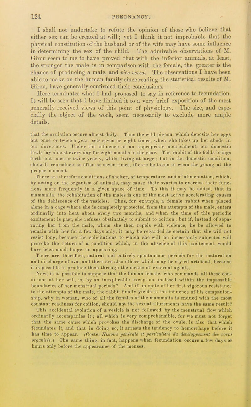 I shall not undertake to refute the opinion of those who believe that either sex can be created at will; yet I think it not improbable that the physical constitution of the husband or of the wife may have some influence in determining the sex of the child. The admirable observations of M. Girou seem to me to have proved that with the inferior animals, at least, the stronger the male is in comparison with the female, the greater is the chance of producing a male, and vice versa. The observations I have been able to make on the human family since reading the statistical results of M. Girou, have generally confirmed their conclusions. Here terminates what I had proposed to say in reference to fecundation. It will be seen that I have limited it to a very brief exposition of the most generally received views of this point of physiology. The size, and espe- cially the object of the work, seem necessarily to exclude more ample details. that the ovulation occurs almost daily. Thus the wild pigeon, which deposits her eggs but once or twice a year, sets seven or eight times, when she takes up her abode in our dove-cotes. Under the influence of an appropriate nourishment, our domestic fowls lay almost every day for eight months in the year. The rabbit of the fields brings forth but once or twice yearly, whilst living at large; but in the domestic condition, she will reproduce as often as seven times, if care be taken to wean the young at the proper moment. There are therefore conditions of shelter, of temperature, and of alimentation, which, by acting on the organism of animals, may cause their ovaries to exercise their func- tions more frequently in a given space of time. To this it may be added, that in mammalia, the cohabitation of the males is one of the most active accelerating causes of the dehiscence of the vesicles. Thus, for example, a female rabbit when placed alone in a cage where she is completely protected from the attempts of the male, enters ordinarily into heat about every two months, and when the time of this periodic excitement is past, she refuses obstinately to submit to coition; but if, instead of sepa- rating her from the male, whom she then repels with violence, he be allowed to remain with her for a few days only, it may be regarded as certain that she will not resist long, because the solicitations to which she will be incessantly subjected will provoke the return of a condition which, in the absence of this excitement, would have been much longer in appearing. There are, therefore, natural and entirely spontaneous periods for the maturation and discharge of ova, and there are also others which may be styled artificial, because it is possible to produce them through the means of external agents. Now, is it possible to suppose that the human female, who commands all these con- ditions at her will, is, by an inexplicable exception, inclosed within the impassable boundaries of her menstrual periods? And if, in spite of her first vigorous resistance to the attempts of the male, the rabbit finally yields to the influence of his companion- ship, why in woman, who of all the females of the mammalia is endued with the most constant readiness for coition, should not the sexual allurements have the same result? This accidental evolution of a vesicle is not followed by the menstrual flow which ordinarily accompanies it; all which is very comprehensible, for we must not forget that the same cause which provokes the disichargc of the ovule, is also that which fecundates it, and that in doing so, it arrests the tendency to hemorrhage before it has time to appear. (Coste, Hisloire genSrale et pai'liculiire du developpement dcs corps organises.) The same thing, in fact, happens when fecundation occurs a few days or hours only before the appearance of the menses.