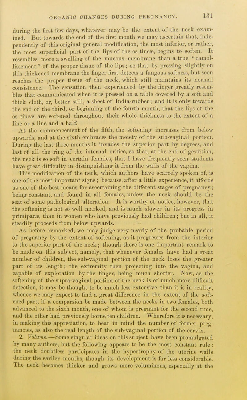 during the first few (lays, whatever may be the extent of the neck exam- ined. But towards the end of tlie first month we may ascertain that, inde- pendently of this original general modification, the most inferior, or rather, the most superficial part of the lips of the os tincte, begins to soften. It resembles more a swelling of the mucous membrane than a true ramol- lissement of the proper tissue of the lips; so that by pressing slightly on this thickened membrane the finger first detects a fungous softness, but soon reaches the proper tissue of the neck, which still maintains its normal consistence. The sensation then experienced by the finger greatly resem- bles that communicated when it is pressed on a table covered by a soft and thick cloth, or, better still, a sheet of India-rubber; and it is only towards the end of the third, or beginning of the fourth month, that the lips of the OS tincse are softened throughout their whole thickness to the extent of a line or a line and a half. At the commencement of the fifth, the softening increases from below upwards, and at the sixth embraces the moiety of the sub-vaginal portion. During the last three months it invades the superior part by degrees, and last of all the ring of the internal orifice, so that, at the end of gestation, the neck is so soft in certain females, that I have frequently seen students have great difficulty in distinguishing it from the walls of the vagina. This modification of the neck, which authors have scarcely spoken of, is one of the most important signs ; because, after a little experience, it affords us one of the best means for ascertaining the difl'erent stages of pregnancy; being constant, and found in all females, unless the neck should be the seat of some pathological alteration. It is worthy of notice, however, that the softening is not so well marked, and is much slower in its progress in primiparie, than in women who have previously had children; but in all, it steadily proceeds from below upwards. A.S before remarked, we may judge very nearly of the probable period of pregnancy by the extent of softening, as it progresses from the inferior to the superior part of the neck; though there is one important remark to be made on this subject, namely, that whenever females have had a great number of children, the sub-vaginal portion of the neck loses the greater part of its length; the extremity then projecting into the vagina, and capable of exploration by the finger, being much shorter. Now, as the softening of the supra-vaginal portion of the neck is of much more difficult detection, it may be thought to be much less extensive than it is in reality, whence we may expect to find a great difference in the extent of the soft- ened part, if a comparsion be made between the necks in two females, both advanced to the sixth month, one of whom is jJregnant for the second time, and the other had previously borne ten children. Wherefore it is necessary, in making this appreciation, to bear in mind the number of former preg- nancies, as also the real length of the sub-vaginal portion of the cervix. 2. Volume.—Some singular ideas on this subject have been promulgated by many authors, but the following appears to be the most constant rule: the neck doubtless participates in the hypertrophy of the uterine walls during the earlier months, though its development is f£i,r less considerable. The neck becomes thicker and grows more voluminous, especially at the