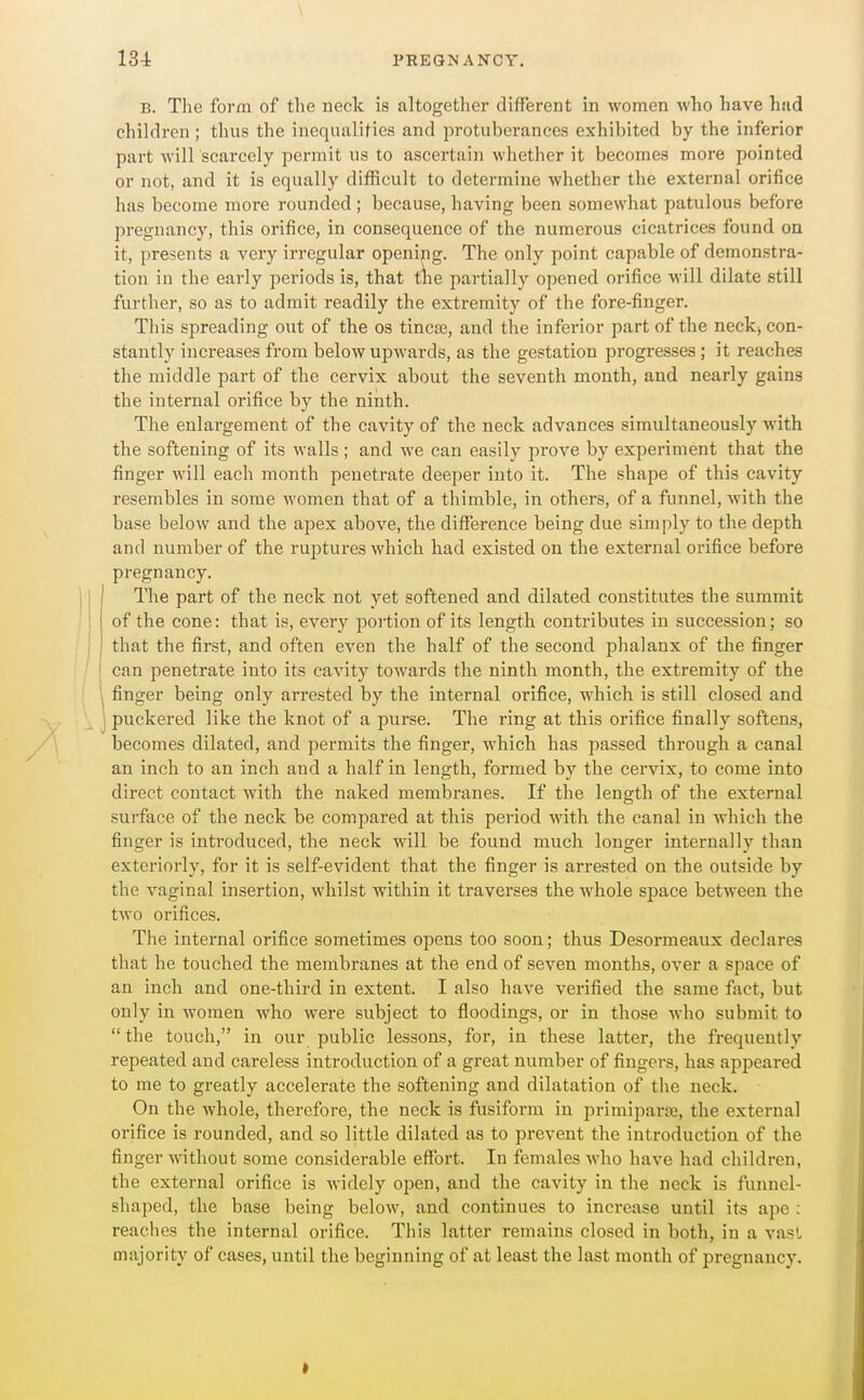 B. The form of the neck is altogether different in women who have had children ; thus the inequalities and protuberances exhibited by the inferior part will scarcely permit us to ascertain whether it becomes more pointed or not, and it is equally difficult to determine whether the external orifice has become more rounded; because, having been somewhat patulous before pregnancy, this orifice, in consequence of the numerous cicatrices found on it, presents a very irregular opening. The only point capable of demonstra- tion in the early periods is, that t\\e partially opened orifice will dilate still further, so as to admit readily the extremity of the fore-finger. This spreading out of the os tincos, and the inferior part of the neck, con- stantly increases from below upwards, as the gestation progresses; it reaches the middle part of the cervix about the seventh month, and nearly gains the internal orifice by the ninth. The enlargement of the cavity of the neck advances simultaneously with the softening of its walls ; and we can easily prove by experiment that the finger will each month penetrate deeper into it. The shape of this cavity resembles in some women that of a thimble, in others, of a funnel, with the base below and the apex above, the difference being due simply to the depth and number of the ruptures which had existed on the external orifice before pregnancy. The part of the neck not yet softened and dilated constitutes the summit of the cone: that is, every portion of its length contributes in succession; so that the first, and often even the half of the second phalanx of the finger can penetrate into its cavity towards the ninth month, the extremity of the finger being only arrested by the internal orifice, which is still closed and puckered like the knot of a purse. The ring at this orifice finally softens, becomes dilated, and permits the finger, which has passed through a canal an inch to an inch and a half in length, formed by the cervix, to come into direct contact with the naked membranes. If the length of the external surface of the neck be compared at this period with the canal in which the finger is introduced, the neck will be found much longer internally than exteriorly, for it is self-evident that the finger is arrested on the outside by the vaginal insertion, whilst within it traverses the whole space between the two orifices. The internal orifice sometimes opens too soon; thus Desormeaux declares that he touched the membranes at the end of seven months, over a space of an inch and one-third in extent. I also have verified the same fact, but only in women who were subject to floodings, or in those Avho submit to the touch, in our public lessons, for, in these latter, the frequently repeated and careless introduction of a great number of fingers, has aj^peared to me to greatly accelerate the softening and dilatation of the neck. On the whole, therefore, the neck is fusiform in primiparte, the external orifice is rounded, and so little dilated as to prevent the introduction of the finger without some considerable effort. In females who have had children, the external orifice is widely open, and the cavity in the neck is funnel- shaped, the base being below, and continues to increase until its ape : reaches the internal orifice. Tiiis latter remains closed in both, in a vasl majority of cases, until the beginning of at least the last month of pregnancv.