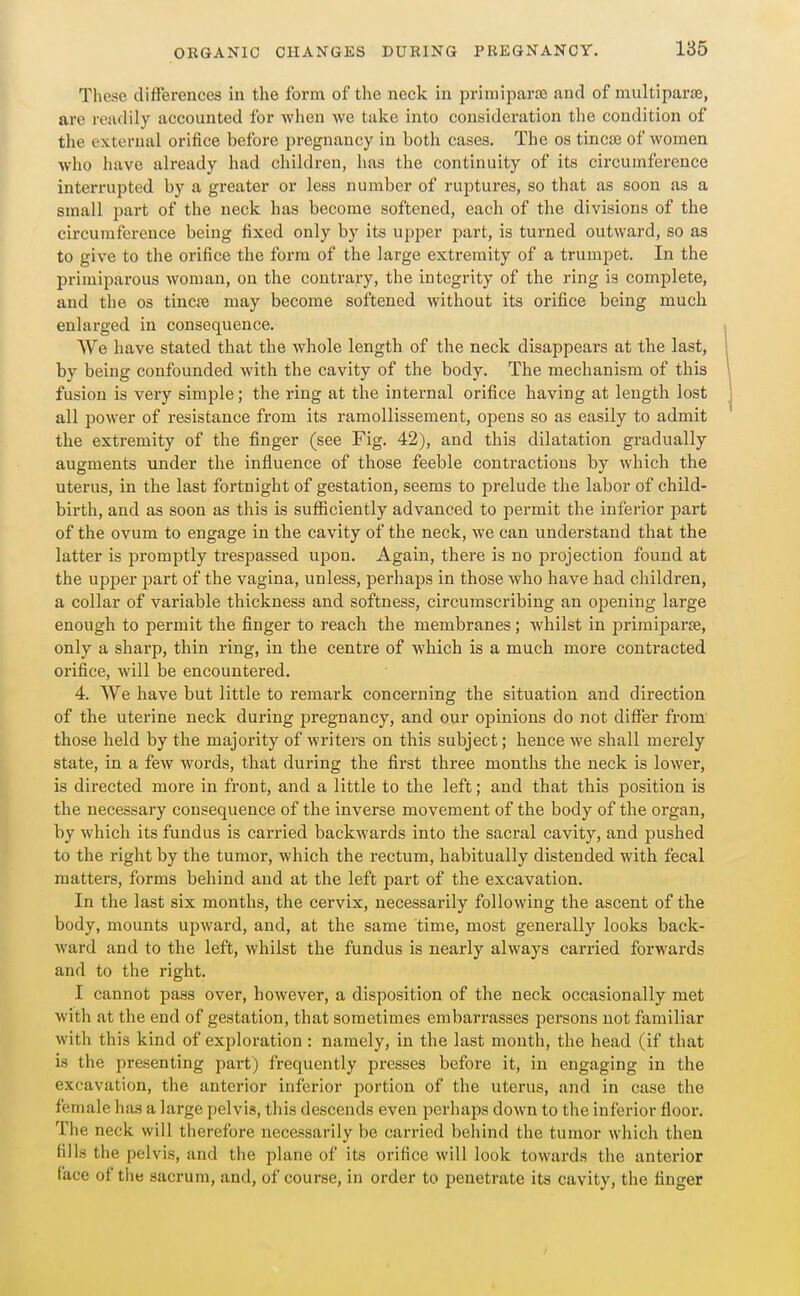 These differences in the form of the neck in priniiparaj and of multiparis, are readily accounted for when we take into consideration tlie condition of the external orifice before pregnancy in both cases. The os tincse of women who have already had children, has the continuity of its circumference interrupted by a greater or less number of ruptures, so that as soon as a small part of the neck has become softened, each of the divisions of the circumference being fixed only by its upper part, is turned outward, so as to give to the orifice the form of the large extremity of a trumpet. In the primiparous woman, on the contrary, the integrity of the ring is complete, and the os tincre may become softened without its orifice being much enlarged in consequence. We have stated that the whole length of the neck disappears at the last, by being confounded with the cavity of the body. The mechanism of this fusion is very simple; the ring at the internal orifice having at length lost all power of resistance from its ramollissement, opens so as easily to admit the extremity of the finger (see Fig. 42), and this dilatation gradually augments under the influence of those feeble contractions by which the uterus, in the last fortnight of gestation, seems to prelude the labor of child- birth, and as soon as this is sufficiently advanced to permit the inferior part of the ovum to engage in the cavity of the neck, we can understand that the latter is promptly trespassed upon. Again, there is no projection found at the upper part of the vagina, unless, perhaps in those who have had children, a collar of variable thickness and softness, circumscribing an opening large enough to permit the finger to reach the membranes; whilst in jDrimiparie, only a sharp, thin ring, in the centre of which is a much more contracted orifice, will be encountered. 4. We have but little to remark concerning the situation and direction of the uterine neck during pregnancy, and our opinions do not differ from those held by the majority of writers on this subject; hence we shall merely state, in a few words, that during the first three months the neck is lower, is directed more in front, and a little to the left; and that this position is the necessary consequence of the inverse movement of the body of the organ, by which its fundus is carried backwards into the sacral cavity, and pushed to the right by the tumor, which the rectum, habitually distended with fecal matters, forms behind and at the left part of the excavation. In the last six months, the cervix, necessarily following the ascent of the body, mounts upward, and, at the same time, most generally looks back- ward and to the left, whilst the fundus is nearly always carried forwards and to the right. I cannot pass over, however, a disposition of the neck occasionally met with at the end of gestation, that sometimes embarrasses persons not familiar with this kind of exploration: namely, in the last month, the head (if that is the presenting part) frequently presses before it, in engaging in the excavation, the anterior inferior portion of the uterus, and in case the female has a large pelvis, this descends even perhaps down to the inferior floor. The neck will therefore necessarily be carried behind the tumor which then fills the pelvis, and the plane of its orifice will look towards the anterior face of the sacrum, and, of course, in order to penetrate its cavity, the finger /