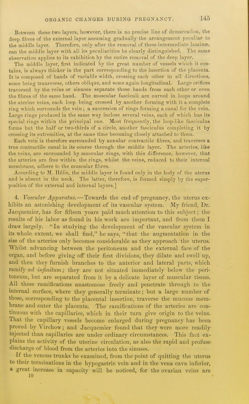 Between these two layers, however, there is no precise line of demarcation, the deep fibres of the external layer assuming gradually the arrangement peculiar to the middle layer. Therefore, only after the removal of these intermediate laminte, can the middle layer with all its peculiarities be clearly distinguished. The same observation applies to its exhibition by the entire removal of the deep layer. The middle layer, first indicated by the great number of vessels which it con- tains, is always thicker in the part corresponding to the insertion of the placenta. It is composed of bands of variable width, crossing each other in all directions, some being transverse, others oblique, and some again longitudinal. Large orifices traversed by the veins or sinuses separate these bands from e.ach other or even the fibres of the same band. The muscular fasciculi are curved in loops around the uterine veins, each loop being crossed by another ftnuning with it a complete ring which surrounds the vein ; a succession of rings forming a canal for the vein. Large rings produced in the same way inclose several veins, each of which has its special rings within the principal one. Most frequently, the loop-like fasciculus forms but the half or two-thirds of a circle, another fasciculus completing it by crossing its extremities, at the same time becoming closely attached to them. Each vein is therefore surrounded by annular contractile fibres, and traverses a true contractile canal in its course through the middle layer. The arteries, like the veins, are surrounded by muscular rings, with this difference, however, that the arteries are free within the rings, whilst the veins, reduced to their internal membrane, adhere to the muscular fibres. According to M. Ilelie, the middle layer is found only in the body of the uterus and is absent in the neck. The latter, therefore, is formed simply by the super- position of the external and internal layers.] 4. Vascular Apparatus. — Towards the end of pregnancy, the uterus ex- hibits an astonishing development of its vascular system. My friend, Dr. Jacquemier, has for fifteen years paid much attention to this subject; the results of his labor as found in his work are important, and from them I draw largely. In studying the development of the vascular system in its whole extent, we shall find, he says, that the augmentation in the size of the arteries only becomes considerable as they approach the uterus. Whilst advancing between the peritoneum and the external face of the organ, and before giving off their first divisions, they dilate and swell up, and then they furnish branches to the anterior and lateral parts, which ramify ad infinitum; they are not situated immediately below the peri- toneum, but are separated from it by a delicate layer of muscular tissue. All these ramifications anastomose freely and penetrate through to the mternal surface, where they generally terminate; but a large number of those, corresponding to the placental insertion, traverse the mucous mem- brane and enter the placenta. The ramifications of the arteries are con- tinuous with the capillaries, which in their turn give origin to the veins.. That the capillary vessels become enlarged during pregnancy has beea proved by Virchow; and Jacquemier found that they were more readily mjected than capillaries are under ordinary circumstances. This fact ex- plains the activity of the uterine circulation, as also the rapid and profuse' discharge of blood from the arteries into tlie sinuses. If the venous trunks be examined, from the point of quitting the uterus to their terminations in the hypogastric vein and in the vena cava inferior, a great increase in capacity will be noticed, for the ovarian veins are