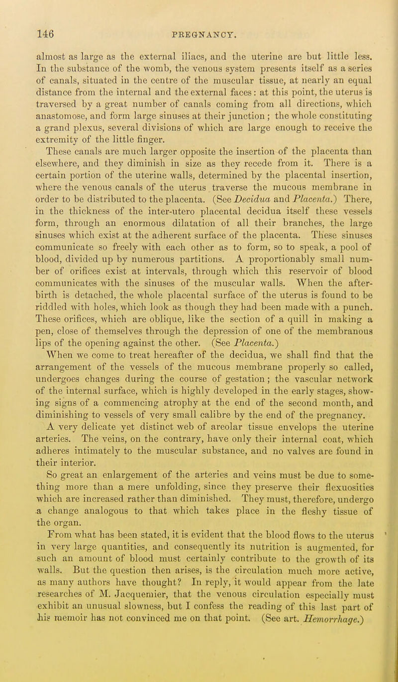 almost as large as the external iliacs, and the uterine are but little less. In the substance of the womb, the venous system presents itself as a series of canals, situated in the centre of the muscular tissue, at nearly an equal distance from the internal and the external faces: at this point, the uterus is traversed by a great number of canals coming from all directions, which anastomose, and form large sinuses at their junction ; the whole constituting a grand plexus, several divisions of which are large enough to receive the extremity of the little finger. These canals are much larger opposite the insertion of the placenta than elsewhere, and they diminish in size as they recede from it. There is a certain portion of the uterine walls, determined by the placental insertion, where the venous canals of the uterus traverse the mucous membrane in order to be distributed to the placenta. (See Decidua and Placenta.) There, in the thickness of the inter-utero placental decidua itself these vessels form, through an enormous dilatation of all their branches, the large sinuses which exist at the adherent surface of the placenta. These sinuses communicate so freely with each other as to form, so to speak, a pool of blood, divided up by numerous partitions. A proportionably small num- ber of orifices exist at intervals, through which this reservoir of blood communicates with the sinuses of the muscular walls. When the after- birth is detached, the whole placental surface of the uterus is found to be riddled with holes, which look as though they had been made with a punch. These orifices, which are oblique, like the section of a quill in making a pen, close of themselves through the depression of one of the membranous lips of the opening against the other. (See Placenta.) When we come to treat hereafter of the decidua, we shall find that the arrangement of the vessels of the mucous membrane properly so called, undergoes changes during the course of gestation ; the vascular network of the internal surface, which is highly developed in the early stages, show- ing signs of a commencing atrophy at the end of the second month, and diminishing to vessels of very small calibre by the end of the pregnancy. A very delicate yet distinct web of areolar tissue envelops the uterine arteries. The veins, on the contrary, have only their internal coat, which adheres intimately to the muscular substance, and no valves are found in their interior. So great an enlargement of the arteries and veins must be due to some- thing more than a mere unfolding, since they preserve their flexuosities which are increased rather than diminished. They must, therefore, undergo .a change analogous to that which takes place in the fleshy tissue of the organ. From what has been stated, it is evident that the blood flows to the uterus in very large quantities, and consequently its nutrition is augmented, for such an amount of blood must certainly contribute to the growth of its walls. But the question then arises, is the circulation much more active, as many authors have thought? In reply, it would appear from the late researches of M. Jacquemier, that the venous circulation especially must exhibit an unusual slowness, but I confess the reading of this last part of Jbig memoir has not convinced me on that point. (See art. Hemorrhage.)