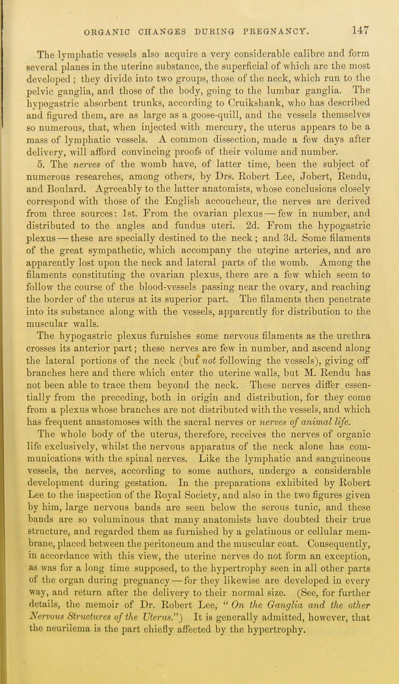 The lymphatic vessels also acquire a very considerable calibre and form several planes in the uterine substance, the superficial of which are the most developed ; they divide into two groups, those of the neck, which run to the pelvic ganglia, and those of the body, going to the lumbar ganglia. The hypogastric absorbent trunks, according to Cruikshank, who has described and figured them, are as large as a goose-quill, and the vessels themselves so numerous, that, when injected with mercury, the uterus appears to be a mass of lymphatic vessels. A common dissection, made a few days after delivery, will afford convincing proofs of their volume and number. 5. The nerves of the womb have, of latter time, been the subject of numerous researches, among others, by Drs. Robert Lee, Jobert, Rendu, and Boulard. Agreeably to the latter anatomists, whose conclusions closely correspond with those of the English accoucheur, the nerves are derived from three sources: 1st. From the ovarian plexus — few in number, and distributed to the angles and fundus uteri. 2d. From the hypogastric plexus — these are specially destined to the neck ; and 3d. Some filaments of the great sympathetic, which accompany the uterine arteries, and are apparently lost upon the neck and lateral parts of the womb. Among the filaments constituting the ovarian plexus, there ai'e a few which seem to follow the course of the blood-vessels passing near the ovary, and reaching the border of the uterus at its superior part. The filaments then penetrate into its substance along with the vessels, apparently for distribution to the muscular walls. The hypogastric plexus furnishes some nervous filaments as the urethra crosses its anterior part; these nerves are few in number, and ascend along the lateral portions of the neck (hut not following the vessels), giving ofi branches here and there which enter the uterine walls, but M. Rendu has not been able to trace them beyond the neck. These nerves differ essen- tially from the preceding, both in origin and distribution, for they come from a plexus whose branches are not distributed with the vessels, and which has frequent anastomoses with the sacral nerves or nerved of animal life. The whole body of the uterus, therefore, receives the nerves of organic life exclusively, whilst the nervous apparatus of the neck alone has com- munications with the spinal nerves. Like the lymphatic and sanguineous vessels, the nerves, according to some authors, undergo a considei-able development during gestation. In the preparations exhibited by Robert Lee to the inspection of the Royal Society, and also in the two figures given by him, large nervous bands are seen below the serous tunic, and these bands are so voluminous that many anatomists have doubted their true structure, and regarded them as furnished by a gelatinous or cellular mem- brane, placed between the peritoneum and the muscular coat. Consequently, in accordance with this view, the uterine nerves do not form an exception, as was for a long time supposed, to the hypertrophy seen in all other parts of the organ during pregnancy — for they likewise are developed in every way, and return after the delivery to their normal size. (See, for further details, the memoir of Dr. Robert Lee,  On the Ganglia ajid the other Nervous Structures of the Uterus.) It is generally admitted, however, that the neurilema is the part chiefly affected by the hypertrophy.