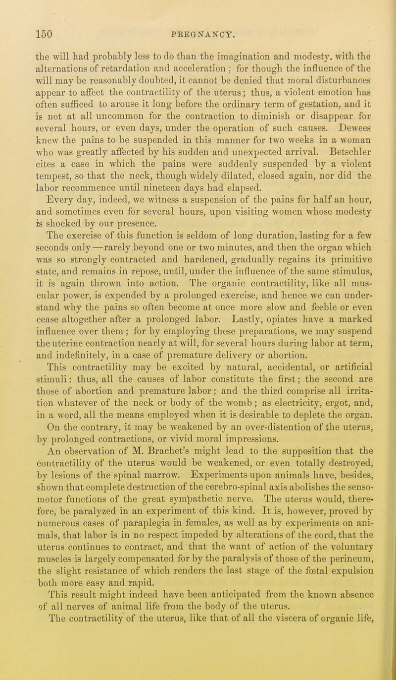 the will had probably less to do than the imagination and modesty, with the alternations of retardation and acceleration ; for tliough the influence of the will may be i-easonably doubted, it cannot be denied that moral disturbances appear to affect the contractility of the uterus; thus, a violent emotion has often sufBced to arouse it long before the ordinary term of gestation, and it is not at all uncommon for the contraction to diminish or disappear for several hours, or even days, under the operation of such causes. Dewees knew the pains to be suspended in this manner for two weeks in a woman who was greatly affected by his sudden and unexpected arrival. Betschler cites a case in which the pains were suddenly suspended by a violent tempest, so that the neck, though widely dilated, closed again, nor did the labor recommence until nineteen days had elapsed. Every day, indeed, we witness a suspension of the pains for half an hour, and sometimes even for several hours, upon visiting women whose modesty is shocked by our presence. The exercise of this function is seldom of long duration, lasting for a few seconds only—rarely beyond one or two minutes, and then the organ which was so strongly contracted and hardened, gradually regains its primitive state, and remains in repose, until, under the influence of the same stimulus, it is again thrown into action. The organic contractility, like all mus- cular power, is expended by a prolonged exercise, and hence we can under- stand why the pains so often become at once more slow and feeble or even cease altogether after a prolonged labor. Lastly, opiates have a marked influence over them; for by employing these preparations, we may suspend the uterine contraction nearly at will, for several hours during labor at term, and indefinitely, in a case of premature delivery or abortion. This contractility may be excited by natural, accidental, or artificial stimuli: thus, all the causes of labor constitute the first; the second are those of abortion and premature labor; and the third comprise all irrita- tion whatever of the neck or body of the womb; as electricity, ergot, and, in a word, all the means employed when it is desirable to deplete the organ. On the contrary, it may be weakened by an over-distentiou of the uterus, by prolonged contractions, or vivid moral impressions. An observation of M. Brachet's might lead to the supposition that the contractility of the uterus would be weakened, or even totally destroyed, by lesions of the spinal marrow. Experiments upon animals have, besides, shown that complete destruction of the cerebro-spinal axis abolishes the senso- motor functions of the great sympathetic nerve. The uterus would, there- fore, be paralyzed in an experiment of this kind. It is, however, proved by numerous cases of paraplegia in females, as Avell as by experiments on ani- mals, that labor is in no respect imiieded by alterations of the cord, that the uterus continues to contract, and that the want of action of the voluntary muscles is largely compensated for by the paralysis of those of the perineum, the slight resistance of which renders the last stage of the festal expulsion both more easy and rapid. This result might indeed have been anticipated from the known absence of all nerves of animal life from the body of the uterus. The contractility of the uterus, like that of all the viscera of organic life,