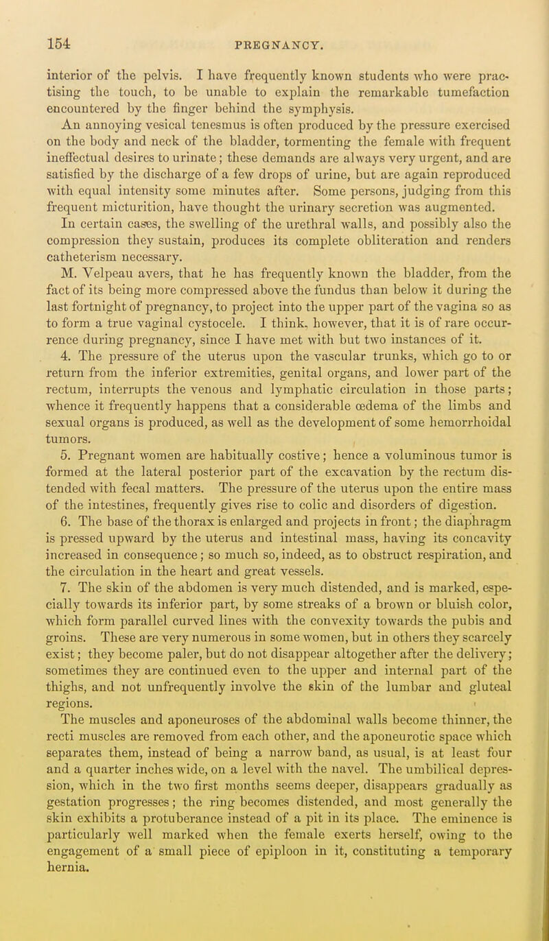 interior of the pelvis. I have frequently known students who were prac- tising the touch, to he unable to explain the remarkable tumefaction encountered by the finger behind the symphysis. An annoying vesical tenesmus is often produced by the pressure exercised on the body and neck of the bladder, tormenting the female with frequent ineffectual desires to urinate; these demands are always very urgent, and are satisfied by the discharge of a few drops of urine, but are again reproduced with equal intensity some minutes after. Some persons, judging from this frequent micturition, have thought the urinary secretion was augmented. In certain cases, the swelling of the urethral walls, and possibly also the compression they sustain, produces its complete obliteration and renders catheterism necessary. M. Velpeau avers, that he has frequently known the bladder, from the fact of its being more compressed above the fundus than below it during the last fortnight of pregnancy, to project into the upper part of the vagina so as to foi'm a true vaginal cystocele. I think, however, that it is of rare occur- rence during pregnancy, since I have met with but two instances of it. 4. The pressure of the uterus upon the vascular trunks, which go to or return from the inferior extremities, genital organs, and lower part of the rectum, interrupts the venous and lymphatic circulation in those parts; whence it frequently happens that a considerable oedema of the limbs and sexual organs is produced, as well as the development of some hemorrhoidal tumors. 5. Pregnant women are habitually costive; hence a voluminous tumor is formed at the lateral posterior part of the excavation by the rectum dis- tended with fecal matters. The pressure of the uterus upon the entire mass of the intestines, frequently gives rise to colic and disorders of digestion. 6. The base of the thorax is enlarged and projects in front; the diaphragm is pressed upward by the uterus and intestinal mass, having its concavity increased in consequence; so much so, indeed, as to obstruct respiration, and the circulation in the heart and great vessels. 7. The skin of the abdomen is very much distended, and is marked, espe- cially towards its inferior part, by some streaks of a brown or bluish color, which form parallel curved lines with the convexity towards the pubis and groins. These are very numerous in some women, but in others they scarcely exist; they become paler, but do not disappear altogether after the delivery; sometimes they are continued even to the upper and internal part of the thighs, and not unfrequently involve the skin of the lumbar and gluteal regions. ' The muscles and aponeuroses of the abdominal walls become thinner, the recti muscles are removed from each other, and the aponeurotic space which separates them, instead of being a narroAV band, as usual, is at least four and a quarter inches wide, on a level with the navel. The umbilical depres- sion, which in the two first inonths seems deeper, disappears gradually as gestation progresses; the ring becomes distended, and most generally the skin exhibits a protuberance instead of a pit in its -place. The eminence is particularly well marked when the female exerts herself, owing to the engagement of a small piece of epiploon in it, constituting a temporary hernia.