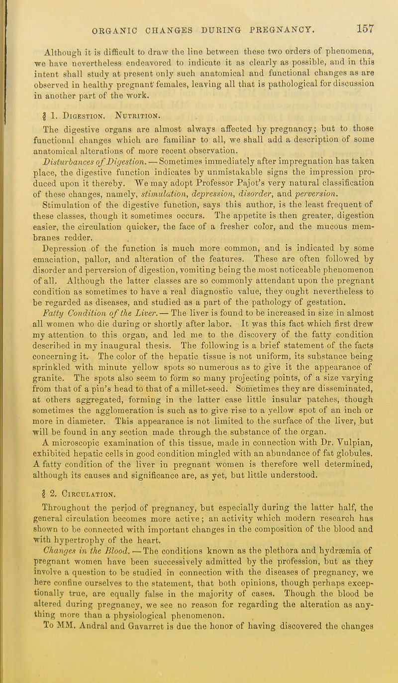 AUhoiitrh it is difficult to draw the line between these two orders of phenomena, o ... we have nevertheless endeavored to indicate it as clearly as possible, and in this intent shall study at present only such anatomical and functional changes as are observed in healthy pregnant females, leaving all that is pathological for discussion in another part of the work. g 1. Digestion. Nutrition. The digestive organs are almost always affected by pregnancy; but to those functional changes which are familiar to all, we shall add a description of some anatomical alterations of more recent observation. Disturbances of Digestion. — Sometimes immediately after impregnation has taken place, the digestive function indicates by unmistakable signs the impression pro- duced upon it thereby. We may adopt Professor Pajot's very natural classification of these changes, namely, stimulation, depression, disorder, and perversion. Stimulation of the digestive function, says this author, is the least frequent of these classes, though it sometimes occurs. The appetite is then greater, digestion easier, the circulation quicker, the face of a fresher color, and the mucous mem- branes redder. Depression of the function is much more common, and is indicated by some emaciation, pallor, and alteration of the features. These are often followed by disorder and perversion of digestion, vomiting being the most noticeable phenomenon of all. Although the latter classes are so commonly attendant upon the pregnant condition as sometimes to have a real diagnostic value, they ought nevertheless to be regarded as diseases, and studied as a part of the pathology of gestation. Fatty Condition of the Liver.— The liver is found to be increased in size in almost all women who die during or shortly after labor. It was this fact which first drew my attention to this organ, and led me to the discovery of the fatty condition described in my inaugural thesis. The following is a brief statement of the facts concerning it. The color of the hepatic tissue is not uniform, its substance being sprinkled with minute yellow spots so numerous as to give it the appearance of granite. The spots also seem to form so many projecting points, of a size varying from that of a pin's head to that of a millet-seed. Sometimes they are disseminated, at others aggregated, forming in the latter case little insular patches, though sometimes the agglomeration is such as to give rise to a yellow spot of an inch or more in diameter. This appearance is not limited to the surface of the liver, but will be found in any section made through the substance of the organ. A microscopic examination of this tissue, made in connection with Dr. Vulpian, exhibited hepatic cells in good condition mingled with an abundance of fat globules. A fatty condition of the liver in pregnant women is therefore well determined, although its causes and significance are, as yet, but little understood. § 2. Circulation. Throughout the period of pregnancy, but especially during the latter half, the general circulation becomes more active; an activity which modern research has shown to be connected with important changes in the composition of the blood and with hypertrophy of the heart. Changes in the Blood. —The conditions known as the plethora and hydrcemia of pregnant women have been successively admitted by the profession, but as they involve a question to be studied in connection ■With the diseases of pregnancy, we here confine ourselves to the statement, that both opinions, though perhaps excep- tionally true, are equally false in the majority of cases. Though the blood be altered during pregnancy, we see no reason for regarding the alteration as any- thing more than a physiological phenomenon. To MM. Andral and Gavarret is due the honor of having discovered the changes