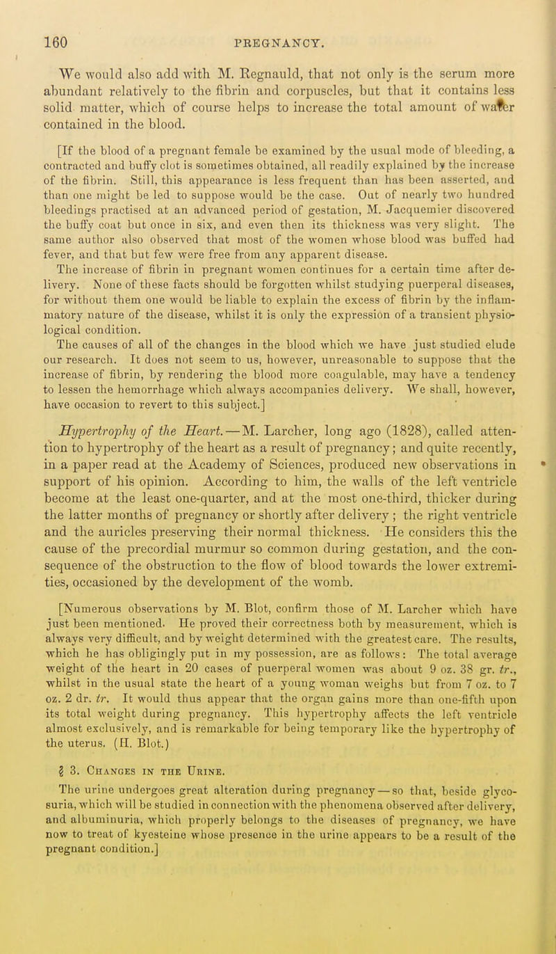 We would also add with M. Regnauld, that not only is the serum more abundant relatively to the fibrin and corpuscles, but that it contains less solid matter, which of course helps to increase the total amount of wa^r contained in the blood. [If the blood of a pregnant female be examined by the usual mode of bleeding, a contracted and buffy clot is sometimes obtained, all readily explained by the increase of the fibrin. Still, this appearance is less frequent than has been asserted, and than one might be led to suppose would be the case. Out of nearly two hundred bleedings practised at an advanced period of gestation, M. Jacquemier discovered the buffy coat but once in six, and even then its thickness was very slight. The same author also observed that most of the women whose blood was buffed had fever, and that but few were free from any apparent disease. The increase of fibrin in pregnant women continues for a certain time after de- livery. None of tliese facts should be forgotten whilst studying puerperal diseases, for without them one would be liable to explain the excess of fibrin by the inflam- matory nature of the disease, whilst it is only the expression of a transient physio- logical condition. The causes of all of the changes in the blood which we have just studied elude our research. It does not seem to us, however, unreasonable to suppose that the increase of fibrin, by rendering the blood more coagulable, may have a tendency to lessen the hemorrhage which always accompanies delivery. We shall, however, have occasion to revert to this subject.] Hypertrophy of the Heart.—M. Larcher, long ago (1828), called atten- tion to hypertrophy of the heart as a result of pregnancy; and quite recently, in a paper read at the Academy of Sciences, produced new observations in support of his opinion. According to him, the walls of the left ventricle become at the least one-quarter, and at the most one-third, thicker during the latter months of pregnancy or shortly after delivery ; the right ventricle and the auricles preserving their normal thickness. He considers this the cause of the precordial murmur so common during gestation, and the con- sequence of the obstruction to the flow of blood towards the lower extremi- ties, occasioned by the development of the womb. [Numerous observations by M. Blot, confirm those of M. Larcher which have just been mentioned. He proved their correctness both by measurement, which is always very difficult, and by weight determined with the greatest care. The results, which he has obligingly put in my possession, are as follows: The total average weight of the heart in 20 cases of puerperal women was about 9 oz. 38 gr. tr., whilst in the usual state the heart of a young woman weighs but from 7 oz. to 7 oz. 2 dr. ir. It would thus appear that the organ gains more than one-fifth upon its total weight during pregnancy. This hypertrophy affects the left ventricle almost exclusively, and is remarkable for being temporary like the hypertrophy of the uterus. (II. Blot.) § 3. Chanoes in the UniNE. The urine undergoes great alteration during pregnancy — so that, beside glyco- suria, which will be studied in connection with the phenomena observed after delivery, and albuminuria, which properly belongs to the diseases of pregnancy, we have now to treat of kyesteine whose presence in the urine appears to be a result of the pregnant condition.]