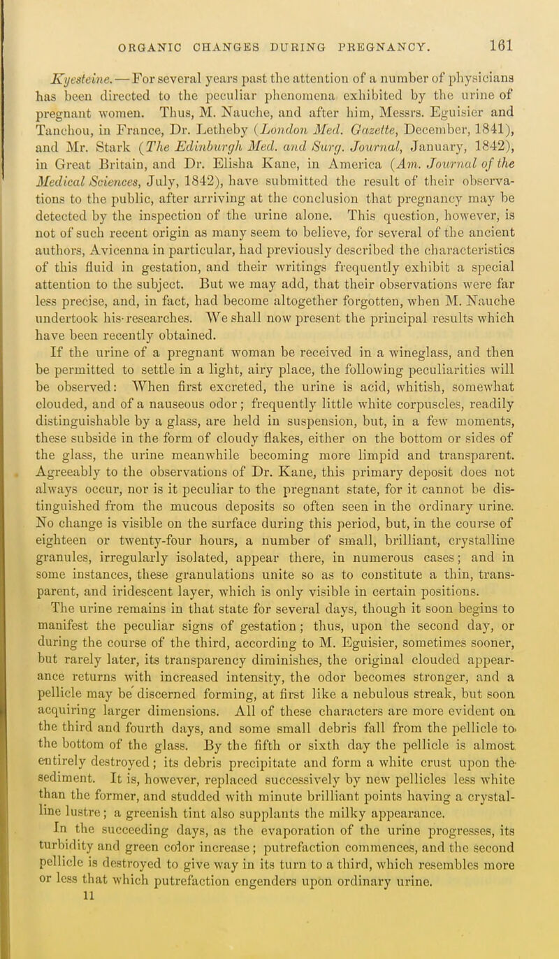 Kyesteine. — For several years past the attention of a number of physicians has been directed to the peculiar plienomena exhibited by the urine of pregnant women. Thus, M. Nauche, and after him, Messrs. Eguisier and Tanchou, in France, Dr. Letheby (London Med. Gazette, December, 1841), and Mr. Stark (The Edinburgh Med. and Surg. Journal, January, 1842), in Great Britain, and Dr. Eli.sha Kane, in America {Am. Journal of the Medical Sciences, July, 1842), have submitted the result of their observa- tions to the public, after arriving at the conclusion that pregnancy may be detected by the inspection of the urine alone. This question, however, is not of such recent origin as many seem to believe, for several of the ancient authors, Aviceuna in particular, had previously described the characteristics of this fluid in gestation, and their writings frequently exhibit a special attention to the subject. But we may add, that their observations were far less precise, and, in fact, had becoine altogether forgotten, when ]M. Nauche undertook his-researches. We shall now present the principal results which have been recently obtained. If the urine of a pregnant woman be received in a wineglass, and then be permitted to settle in a light, airy place, the following jieculiarities will be observed: When first excreted, the urine is acid, whitish, somewhat clouded, and of a nauseous odor; frequently little white corpuscles, readily distinguishable by a glass, are held in suspension, but, in a few moments, these subside in the form of cloudy flakes, either on the bottom or sides of the glass, the urine meanwhile becoming more limpid and transparent. Agreeably to the observations of Dr. Kane, this primary deposit does not always occur, nor is it peculiar to the pregnant state, for it cannot be dis- tinguished from the mucous deposits so often seen in the ordinary urine. No change is visible on the surface during this period, but, in the course of eighteen or twenty-four hours, a number of small, brilliant, crystalline granules, irregularly isolated, appear there, in numerous cases; and in some instances, these granulations unite so as to constitute a thin, trans- parent, and iridescent layer, which is only visible in certain positions. The urine remains in that state for several days, though it soon begins to manifest the peculiar signs of gestation; thus, upon the second day, or during the course of the third, according to M. Eguisier, sometimes sooner, but rarely later, its transparency diminishes, the original clouded appear- ance returns with increased intensity, the odor becomes stronger, and a pellicle may be discerned forming, at first like a nebulous streak, but soon acquiring larger dimensions. All of these characters are more evident on the third and fourth days, and some small debris fall from the pellicle to- the bottom of the glass. By the fifth or sixth day the pellicle is almost, entirely destroyed; its debris precipitate and form a white crust upon the sediment. It is, however, replaced successively by new pellicles less white than the former, and studded with minute brilliant points having a crystal- line lustre; a greenish tint also supplants the milky appearance. In the succeeding days, as the evaporation of the urine progresses, its turbidity and green color increase; putrefaction commences, and the second pellicle is destroyed to give way in its turn to a third, which resembles more or less that which putrefaction engenders upon ordinary urine. 11