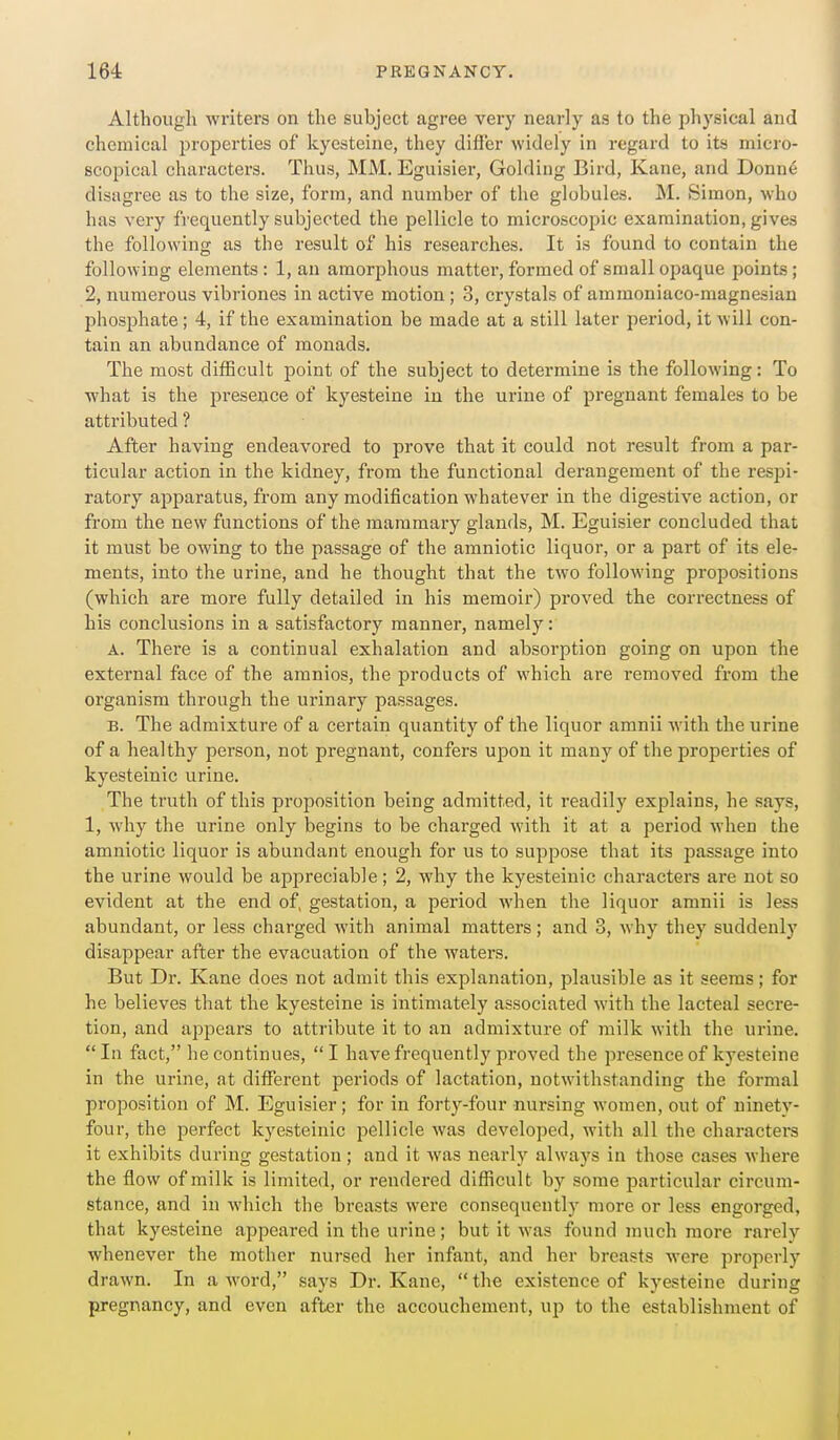 Although writers on the subject agree very nearly as to the physical and chemical properties of kyesteine, they difl'er widely in regard to its micro- scopical characters. Thus, MM. Eguisier, Golding Bird, Kane, and Donne disagree as to the size, form, and number of the globules. M. Simon, who has very frequently subjected the pellicle to microscopic examination, gives the following as the result of his researches. It is found to contain the following elements : 1, an amorphous matter, formed of small opaque points; 2, numerous vibriones in active motion; 3, crystals of ammoniaco-magnesian phosphate; 4, if the examination be made at a still later period, it will con- tain an abundance of monads. The most difficult point of the subject to determine is the following: To what is the presence of kyesteine in the urine of pregnant females to be attributed ? After having endeavored to prove that it could not result from a par- ticular action in the kidney, from the functional derangement of the respi- ratory apparatus, from any modification whatever in the digestive action, or from the new functions of the mammary glands, M. Eguisier concluded that it must be owing to the passage of the amniotic liquor, or a part of its ele- ments, into the urine, and he thought that the two following propositions (which are more fully detailed in his memoii') proved the correctness of his conclusions in a satisfactory manner, namely: A. There is a continual exhalation and absorption going on upon the external face of the amnios, the products of which are i-emoved from the organism through the urinary passages. B. The admixture of a certain quantity of the liquor amnii with the urine of a healthy person, not pregnant, confers upon it many of the properties of kyesteinic urine. The truth of this proposition being admitted, it readily explains, he says, 1, why the urine only begins to be charged Avith it at a period when the amniotic liquor is abundant enough for us to suppose that its passage into the urine would be appreciable; 2, why the kyesteinic characters are not so evident at the end of, gestation, a period when the liquor amnii is less abundant, or less charged with animal matters; and 3, why they suddenly disappear after the evacuation of the waters. But Dr. Kane does not admit this explanation, plausible as it seems; for he believes that the kyesteine is intimately associated with the lacteal secre- tion, and appears to attribute it to an admixture of milk with the urine. In fact, he continues, I have frequently proved the presence of kyesteine in the urine, at different periods of lactation, notwithstanding the formal proposition of M. Eguisier; for in forty-four nursing women, out of ninetv- four, the perfect kyesteinic pellicle was developed, with all the characters it exhibits during gestation; and it was nearly always in those cases where the flow of milk is limited, or rendered difiicult by some particular circum- stance, and in which the breasts were consequently more or less engorged, that kyesteine appeared in the urine; but it was found much more rarely whenever the mother nursed her infant, and her breasts were properly drawn. In a word, says Dr. Kane,  the existence of kyesteine during pregnancy, and even after the accouchement, up to the establishment of