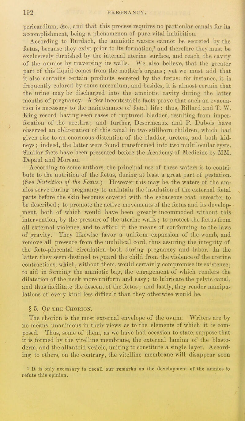 pericardium, &c., and that this process requires no particular canals for ita accomplishment, being a phenomenon of pure vital imbibition. According to Burdach, the amniotic waters cannot be secreted by the foetus, because they exist prior to its formation,' and therefore they must be exclusively furnished by the internal uterine surface, and reach the cavity of the amnios by traversing its walls. We also believe, that the greater part of this liquid comes from the mother's organs; yet we must add that it also contains certain products, secreted by the foetus: for instance, it is frequently colored by some meconium, and besides, it is almost certain that the urine maybe discharged into the amniotic cavitj' during the latter mouths of pregnancy. A few incontestable facts prove that such an evacua- tion is necessary to the maintenance of foetal life: thus, Billard and T. W. King record having seen cases of ruptured bladder, resulting from imper- foration of the urethra; and further, Desormeaux and P. Dubois have observed an obliteration of this canal in two stillborn children, which had given rise to an enormous distention of the bladder, ureters, and both kid- neys ; indeed, the latter were found transformed into two multilocular cysts. Similar facts have been preseuted before the Academy of Medicine by MM. Depaul and Moreau. According to some authors, the principal use of these waters is to contri- bute to the nutrition of the foetus, during at least a great part of gestation. (See Nutrition of the Foetus.) However this may be, the waters of the am- nios serve during pregnancy to maintain the insulation of the external foetal parts before the skin becomes covered with the sebaceous coat hereafter to be described ; to promote the active movements of the foetus and its develop- ment, both of which would have been greatly incommoded without this intervention, by the pressure of the uterine walls; to protect the foetus from all external viol-ence, and to afford it the means of conforming to the laws of gravity. They likewise favor a uniform expansion of the womb, and remove all pressure from the umbilical cord, thus assuring the integrity of the foeto-placental circulation both during pregnancy and labor. In the latter, they seem destined to guard the child from the violence of the uterine contractions, which, without them, would certainly compromise its existence; to aid in forming the amniotic bag, the engagement of which renders the dilatation of the neck more uniform and easy; to lubricate the pelvic canal, and thus facilitate the descent of the foetus ; and lastly, they render manipu- lations of every kind less difficult than they otherwise would be. § 5. C)f the Choeion. The chorion is the most external envelope of the ovum. Writers are by no means unanimous in their views as to the elements of which it is com- posed. Thus, some of them, as we have had occasion to state, suppose that it is formed by the vitelline membrane, the external lamina of the blasto- derm, and the allantoid vesicle, uniting to constitute a single layer. Accord- ing to others, on the contrary, the vitelline membrane will disappear soon • It is only necessary to recall our remarks on the development of the amnios to refute this opinion.