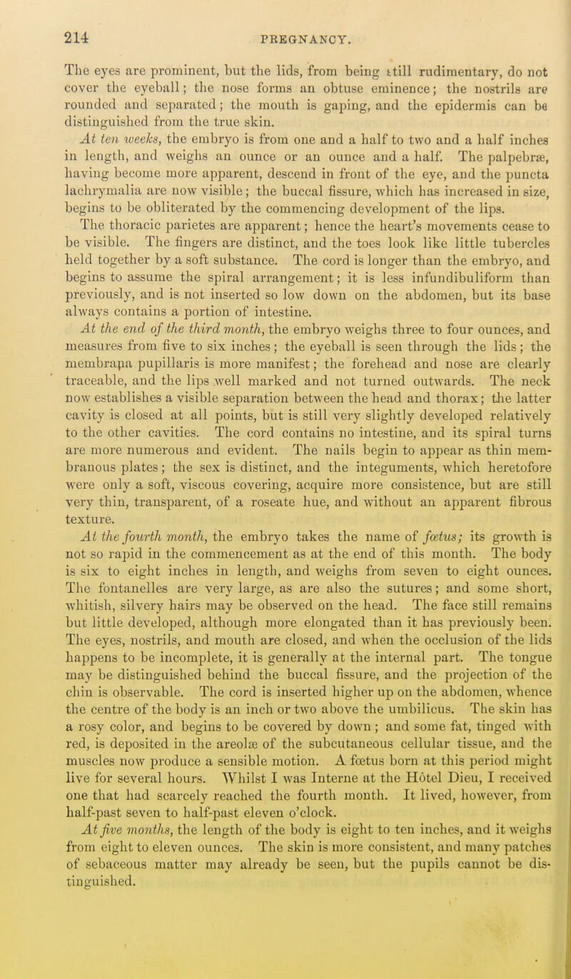 The eyes are prominent, but the lids, from being ttill rudimentary, do not cover the eyeball; the nose forms an obtuse eminence; the nostrils are rounded and separated; the mouth is gaping, and the epidermis can be distinguished from the true skin. At ten weeks, the embryo is from one and a half to two and a half inches in length, and weighs an ounce or an ounce and a half The palpebraj, having become more apparent, descend in front of the eye, and the puncta lachrymalia are now visible; the buccal fissure, which has increased in size, begins to be obliterated by the commencing development of the lips. The thoracic parietes are apparent; hence the heart's movements cease to be visible. The fingers are distinct, and the toes look like little tubercles held together by a soft substance. The cord is longer than the embryo, and begins to assume the spiral arrangement; it is less infundibuliform than previously, and is not inserted so low down on the abdomen, but its base always contains a portion of intestine. At the end of the third month, the embryo weighs three to four ounces, and measures from five to six inches; the eyeball is seen through the lids; the membrapa i^upillaris is more manifest; the forehead and nose are clearly traceable, and the lips well marked and not turned outAvards. The neck now establishes a visible separation between the head and thorax; tlie latter cavity is closed at all points, but is still very slightly develojDed relatively to the other cavities. The cord contains no intestine, and its spiral turns are more numerous and evident. The nails begin to appear as thin mem- branous plates; the sex is distinct, and the integuments, which heretofore were only a soft, viscous covering, acquire more consistence, but are still very thin, transparent, of a roseate hue, and without an apparent fibrous texture. At the fourth month, the embryo takes the name of foetus; its growth is not so rapid in the commencement as at the end of this month. The body is six to eight inches in length, and weighs from seven to eight ounces. The fontanelles are very large, as are also the sutures; and some short, whitish, silvery hairs may be observed on the head. The face still remains but little developed, although more elongated than it has previously been. The eyes, nostrils, and mouth are closed, and when the occlusion of the lids happens to be incomplete, it is generally at the internal part. The tongue may be distinguished behind the buccal fissure, and the projection of the chin is observable. The cord is inserted higher up on the abdomen, whence the centre of the body is an inch or two above the umbilicus. The skin has a rosy color, and begins to be covered by down; and some fat, tinged with red, is deposited in the areolae of the subcutaneous cellular tissue, and the muscles now produce a sensible motion. A foetus born at this period might live for several hours. Whilst I was Interne at the Hotel Dieu, I received one that had scarcely reached the fourth month. It lived, however, from half-past seven to half-past eleven o'clock. At five months, the length of the body is eight to ten inches, and it weighs from eight to eleven ounces. The skin is more consistent, and many patches of sebaceous matter may already be seen, but the pupils cannot be dis- tinguished.