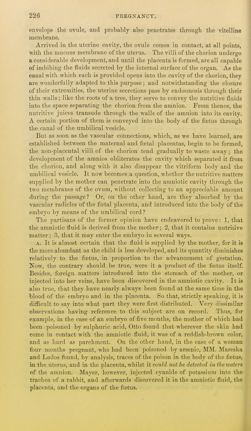 envelops the ovule, and probably also penetrates through the vitelline membrane. Arrived in the uterine cavity, the ovule comes in contact, at all points, with the mucous membrane of the uterus. The villi of the chorion undergo a considerable development, and until the placenta is formed, are all capable of imbibing the fluids secreted by the internal surface of the organ. As the canal with which each is provided opens into the cavity of the chorion, they are wonderfully adapted to this purpose; and notwithstanding the closure of their extremities, the uterine secretions pass by endosmosis through their thin walls; like the roots of a tree, they serve to convey the nutritive fluids into the space separating the chorion from the amnion. From thence, the nutritive juices transude through the walls of the amnion into its cavity. A certain portion of them is conveyed into the body of the foetus through the canal of the umbilical vesicle. But as soon as the vascular connections, which, as we have learned, are established between the maternal and foetal placentas, begin to be formed, the non-placental villi of the chorion tend gradually to waste away; the development of the amnios obliterates the cavity which separated it from the chorion, and along with it also disappear the vitriform body and the umbilical vesicle. It now becomes a question, whether the nutritive matters supplied by the mother can penetrate into the amniotic cavity through the two membranes of the ovum, without collecting to an appreciable amount during the passage? Or, on the other hand, are they absorbed by the vascular radicles of the foetal placenta, and introduced into the body of the embryo by means of the umbilical cord ? The partisans of the former opinion have endeavored to prove: 1, that the amniotic fluid is derived from the mother; 2, that it contains nutritive matter ; 3, that it may enter the embryo in several ways. A. It is almost certain that the fluid is supplied by the mother, for it is the more abundant as the child is less developed, and its quantity diminishes relatively to the foetus, in proportion to the advancement of gestation. Now, the contrary should be true, were it a product of the foetus itself. Besides, foreign matters introduced into the stomach of the mother, or injected into her veins, have been discovered in the amniotic cavity. It is also true, that they have nearly always been found at the same time in the blood of the embryo and in the placenta. So that, strictly speaking, it is difiicult to say into what part they were first distributed. Very dissimilar observations having reference to this subject are on record. Thus, for example, in the case of an embryo of five months, the mother of which had been poisoned by sulphuric acid, Otto found that wherever the skin had come in contact with the amniotic fluid, it was of a reddish-brown color, and as hard as parchment. On the other hand, in the case of a woman four months pregnant, who had been poisoned by arsenic, MM. !Mareska and Lados found, by analysis, traces of the poison in the body of the foetus, in the uterus, and in the placenta, whilst it could not be detected in the waters of the amnion. Mayer, however, injected cyanide of potassium into the trachea of a rabbit, and afterwards discovered it in the amniotic fluid, the placenta, and the organs of the foetus.