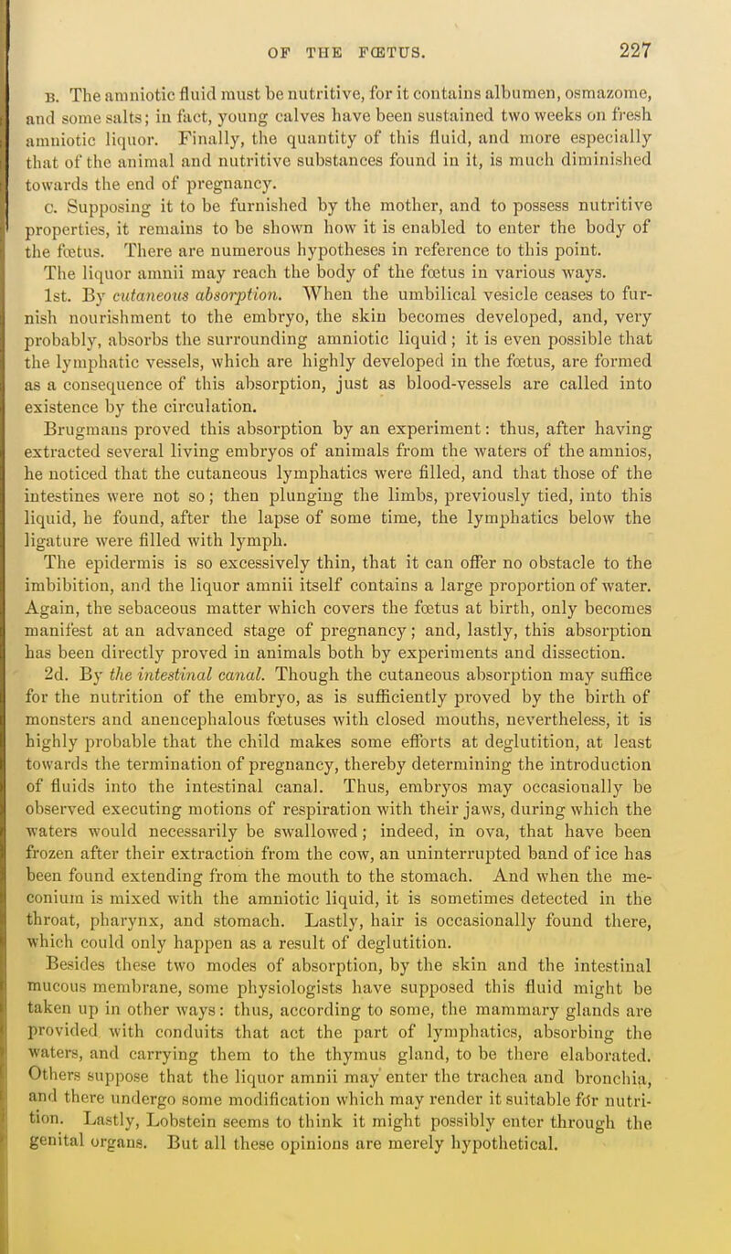 B. The amniotic fluid must be nutritive, for it contains albumen, osmazome, and some salts; in fact, young calves have been sustained two weeks on fresh amniotic liquor. Finally, the quantity of this fluid, and more especially that of the animal and nutritive substances found in it, is much diminished towards the end of pregnancy. c. Supposing it to be furnished by the mother, and to possess nutritive properties, it remains to be shown how it is enabled to enter the body of the foetus. There are numerous hypotheses in reference to this point. The liquor amnii may reach the body of the foetus in various ways. 1st. By cutaneous absorption. When the umbilical vesicle ceases to fur- nish nourishment to the embryo, the skin becomes developed, and, very probably, absorbs the surrounding amniotic liquid ; it is even possible that the lymphatic vessels, which are highly developed in the foetus, are formed as a consequence of this absorption, just as blood-vessels are called into existence by the circulation. Brugmans proved this absorption by an experiment: thus, after having extracted several living embryos of animals from the waters of the amnios, he noticed that the cutaneous lymphatics were filled, and that those of the intestines were not so; then plunging the limbs, previously tied, into this liquid, he found, after the lapse of some time, the lymphatics below the ligature were filled with lymph. The epidermis is so excessively thin, that it can offer no obstacle to the imbibition, and the liquor amnii itself contains a large proportion of water. Again, the sebaceous matter which covers the foetus at birth, only becomes manifest at an advanced stage of pregnancy; and, lastly, this absorption has been directly proved in animals both by experiments and dissection. 2d. By the intestinal canal. Though the cutaneous absorjJtion may suffice for the nutrition of the embryo, as is sufficiently proved by the birth of monsters and anencephalous foetuses with closed mouths, nevertheless, it is highly probable that the child makes some eflbrts at deglutition, at least towards the termination of pregnancy, thereby determining the introduction of fluids into the intestinal canal. Thus, embryos may occasionally be observed executing motions of respiration with their jaws, during which the waters would necessarily be swallowed; indeed, in ova, that have been frozen after their extraction from the cow, an uninterrujDted band of ice has been found extending from the mouth to the stomach. And when the me- conium is mixed with the amniotic liquid, it is sometimes detected in the throat, pharynx, and stomach. Lastly, hair is occasionally found there, which could only happen as a result of deglutition. Besides these two modes of absorption, by the skin and the intestinal mucous membrane, some physiologists have supposed this fluid might be taken up in other ways: thus, according to some, the mammary glands are provided with conduits that act the part of lymphatics, absorbing the waters, and carrying them to the thymus gland, to be there elaborated. Others suppose that the liquor amnii may' enter the trachea and bronchia, and there undergo some modification which may render it suitable fdr nutri- tion. Lastly, Lobstein seems to think it might possibly enter through the genital organs. But all these opinions are merely hypothetical.