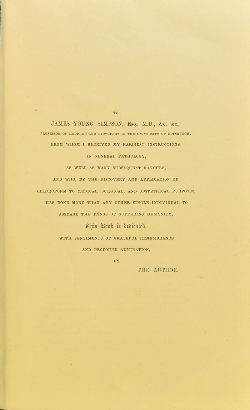 TO JAMES YOUNG SIMPSON, Esq.. M.D., cfec. &c., PBOPESSOU OP MEDICINE AND MIDWIFERY IX THE trNI\nBBSITT OP EDINBURGH, FROM WHOM I RECEIVED MY EARLIEST INSTRUCTIONS IN GENERAL PATHOLOGY, AS WELL AS MANY SUBSEQUENT FAVOURS, AND WHO, BY THE DISCOVERY AND APPLICATION OP CHLOROFORM TO MEDICAL, SURGICAL, AND OBSTETRICAL PURPOSES, HAS DONE MORE THAN ANY OTHER SINGLE INDIVIDUAL TO ASSUAGE THE PANGS OP SUFFERING HUMANITY, SCIjis ^(JoK is btbicnttb, WITH SENTIMENTS OP GRATEFUL REMEMBRANCE AND PROFOUND ADMIRATION, BY THE AUTHOR.