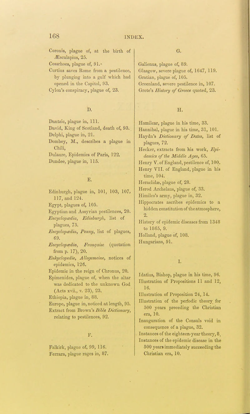 Coronis, plague of, at the Ijirth of jEsculapiiis, 25. Cossrhoes, plague of, 91.- Curtius saves Rome from a pestilence, by plunging into a gulf which had opened in the Capitol, 93. Cylon's conspiracy, plague of, 23. D. Dantzic, plague in, 111. David, King of Scotland, death of, 93. Delphi, plague in, 21. Dombey, M., describes a plague in Chili, Dulaui'e, Epidemics of Paris, 122. Dundee, plague in, 115. E. Edinburgh, plague in, 101, 103, 107, 117, and 124. Egypt, plagues of, 105. Egyptian and Assyrian pestilences, 20. Encyclopmdia, Edinburgh, list of plagues, 75. EncyclopcBdia, Penny, list of plagues, 69. EncyclopcBdia, Franfaise (quotation from p. 17), 20. EnJcyclopedie, Allegemeine, notices of epidemics, 126. Epidemic in the reign of Chronus, 20. Epimenides, plague of, when the altar was dedicated to the unknown God (Acts xvii., V. 23), 23. Ethiopia, plague in, 88. Europe, plague in, noticed at length, 95. Extract from Brown's Bible Dictionary, relating to pestilences, 92. F. Falkirk, plague of, 99, 116. Ferrara, plague rages in, 87. G. Galienus, plague of, 89. Glasgow, severe plague of, 1647, 119. Gratian, plague of, ICS. Greenland, severe pestilence in, 107. Grote's History of Greece quoted, 23. H. Plamilcar, plague in his time, 33. Hannibal, plague in his time, 31, 101. Haydn's Dictionary of Dates, list of plagues, 72. Hecker, extracts from his work, Epi- demics of the Middle Ages, 65. Henry V. of England, pestilence of, 100. Henry VII. of England, plague in his time, 104. Heraclidae, plague of, 28. Herod Archelaus, plague of, 33. Himilco's army, plague in, 32. Hippocrates ascribes epidemics to a hidden constitution of theatmosphere, 2. History of epidemic diseases from 1348 to 1865, 9. Holland, plague of, 108. Hungarians, 91. I. Idatius, Bishop, plague in his time, 96. Illustration of Propositions 11 and 12, 16. Illustration of Proposition 24, 14. Illustration of the periodic theory for 500 yeai-s preceding the Christian era, 10. Inauguration of the Consuls void in consequence of a plague, 32. Instances of the eighteen-year theory, 8. Instances of the epidemic disease in the 500 years immediately succeeding the Christian era, 10.