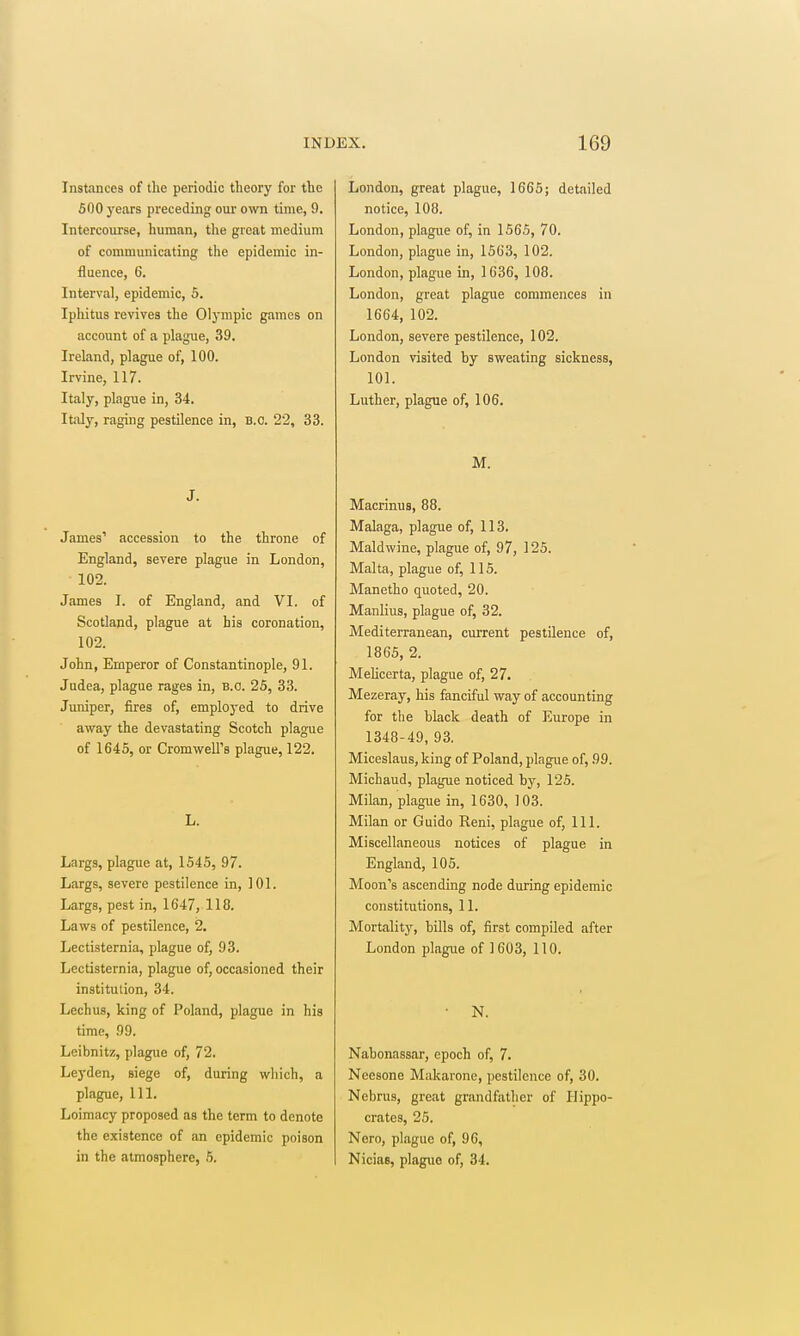 Instances of the periodic theory for the 600 years preceding our own time, 9. Intercourse, human, tlie great medium of communicating the epidemic in- fluence, 6. Interval, epidemic, 5. Ipliitus revives the Olj'rapic games on account of a plague, 39. Ireland, plague of, 100. Irvine, 117. Italy, plague in, 34. ItJily, raging pestilence in, B.C. 22, 33. J. James' accession to the throne of England, severe plague in London, 102. James I. of England, and VI. of Scotland, plague at his coronation, 102. John, Emperor of Constantinople, 91. Judea, plague rages in, B.C. 25, 33. Jumper, fires of, employed to drive away the devastating Scotch plague of 1645, or Cromwell's plague, 122. L. Largs, plague at, 1545, 97. Largs, severe pestilence in, 101. Largs, pest in, 1647, 118. Laws of pestilence, 2. Lectisternia, plague of, 93. Lectisternia, plague of, occasioned their institution, 34. Lechus, king of Poland, plague in his time, 99. Leibnitz, plague of, 72. Leyden, siege of, during which, a plague, 111. Loimacy proposed as the term to denote the existence of an epidemic poison in the atmosphere, 5. London, great plague, 1665; detailed notice, 108. London, plague of, in 1565, 70. London, plague in, 1563, 102. London, plague in, 1636, 108. London, great plague commences in 1664, 102. London, severe pestilence, 102. London visited by sweating sickness, 101. Luther, plague of, 106. M. Macrinus, 88. Malaga, plague of, 113. Maldwine, plague of, 97, 125. Malta, plague of, 115. Manetho quoted, 20. Manlius, plague of, 32. Mediterranean, current pestilence of, 1865, 2. Melicerta, plague of, 27. Mezeray, his fanciful way of accounting for the black death of Europe in 1348-49, 93. Miceslaus, king of Poland, plague of, 99. Michaud, plague noticed by, 125. Milan, plague in, 1630, 103. Milan or Guide Reni, plague of. 111. Miscellaneous notices of plague in England, 105. Moon's ascending node during epidemic constitutions, 11. Mortality', bills of, first compiled after London plague of 1 603, 110. N. Nabonassar, epoch of, 7. Noesone Makaronc, pestilence of, 30. Nebrus, great grandfather of Hippo- crates, 25. Nero, plague of, 96, Nicias, plague of, 34.