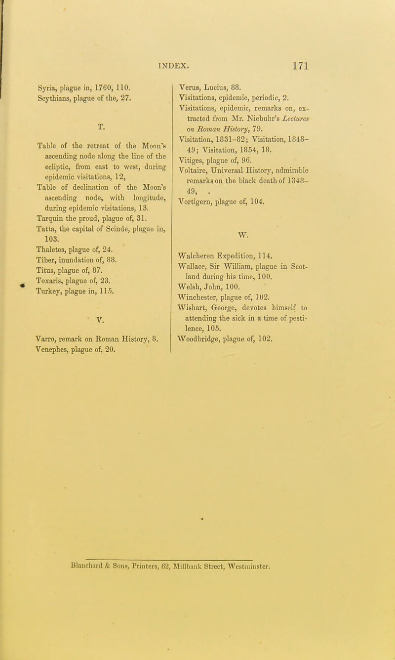 Syria, plague in, 1760, 110. Scythians, plague of the, 27. T. Table of the retreat of the Moon's ascending node along the line of the ecliptic, from east to west, during epidemic visitations, 12, Table of declination of the Moon's ascending node, with longitude, during epidemic visitations, 13. Tarquin the proud, plague of, 31. Tatta, the capital of Scinde, plague in, 103. Thaletes, plague of, 24. Tiber, inundation of, 88. Titus, plague of, 87. Toxaris, plague of, 23. Turkey, plague in, 115. ■ V. Varro, remark on Roman History, 8. Venephes, plague of, 20. Varus, Lucius, 88. Visitations, epidemic, periodic, 2. Visitations, epidemic, remarks on, ex- tracted from Mr. Niebuhr's Lectures on Roman Histoi-y, 79. Visitation, 1831-82; Visitation, 1848- 49; Visitation, 1854, 18. Vitiges, plague of, 96. Voltaire, Universal History, admirable remarks on the black death of 1348- 49, . Vortigern, plague of, 104. W. Walcheren Expedition, 114, Wallace, Sir William, plague in Scot- land during his time, 100. Welsh, John, 100. Winchester, plague of, 102. Wishart, George, devotes himself to attending the sick in a time of pesti- lence, 105. Woodbridge, plague of, 102. Blanch;ird & Sons, Printers, 62, Millbniik Street, Westminster.