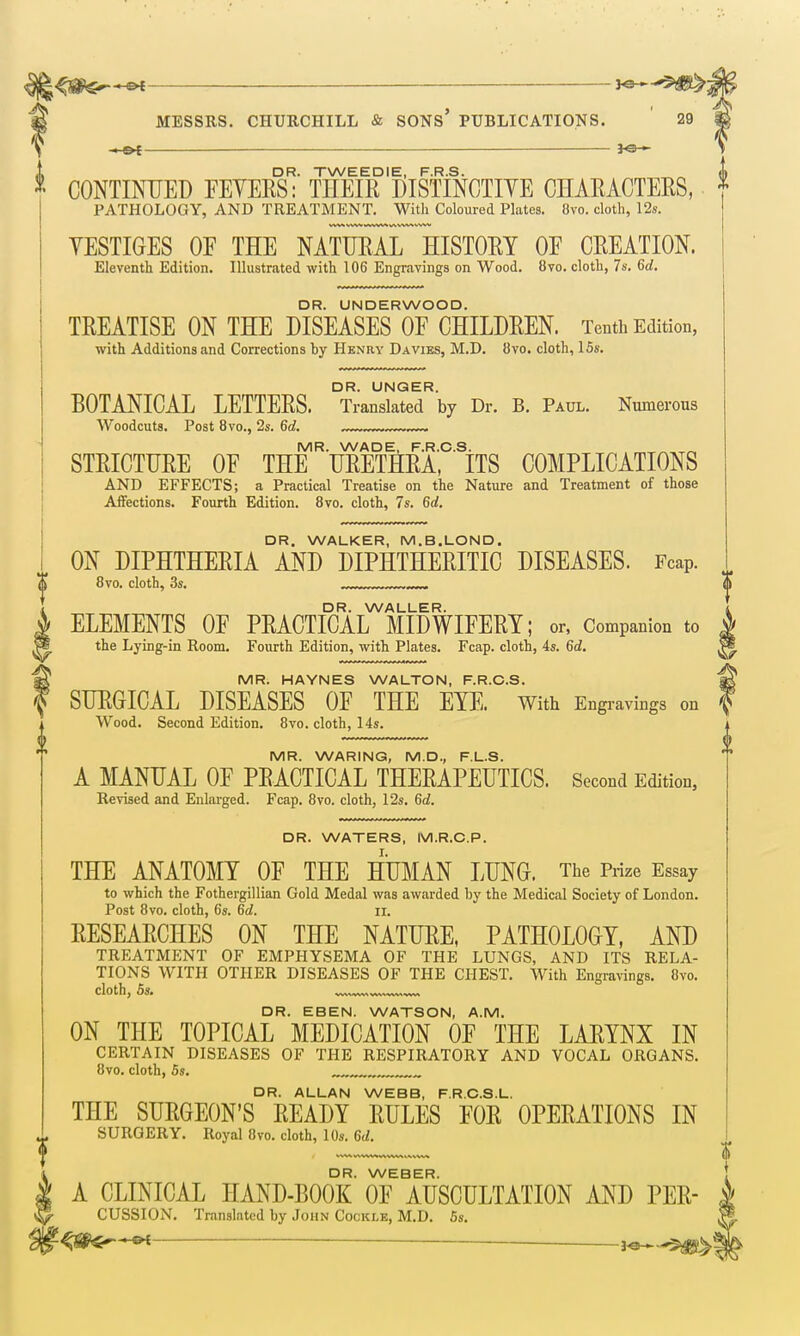 MESSRS. CHURCHILL & SONS' PUBLICATIONS. 29 * — ■ I - — 30 ^ DR. TWEEDIE, F.R.S. CONTINUED FEVERS: THEIR DISTINCTIYE CHARACTERS, PATHOLOGY, AND TREATMENT. With Coloured Plates. 8vo. cloth, 12s. YESTIGES OF THE NATURAL HISTORY OE CREATION. Eleventh Edition. Illustrated with 106 Engravings on Wood. 8vo. cloth, 7s. 6rf. DR. UNDERWOOD. TREATISE ON THE DISEASES OF CHILDREN. Tenth Edition, with Additions and Corrections hy Henry Da vies, M.D. 8vo. cloth, 15s. BOTANICAL LETTERS. ^TranskterV Dr. B. Paul. Numerous Woodcuts. Post 8vo., 2s. 6d. .™ MR. WADE, F.R.C.S. STRICTURE OF THE URETHRA, ITS COMPLICATIONS AND EFFECTS; a Practical Treatise on the Nature and Treatment of those AiFections. Fourth Edition. 8vo. cloth, 7s. 6d. DR. WALKER, M.B.LOND. ON DIPHTHERIA AND DIPHTHERITIC DISEASES. Feap. 8vo. cloth, 3s. ___„ DR. WALLER. ELEMENTS OF PRACTICAL MIDWIFERY; or, Companion to the Lying-in Room. Fourth Edition, with Plates. Fcap. cloth, 4s. 6d. MR. HAYNES WALTON, F.R.C.S. SURGICAL DISEASES OF THE EYE. With Engravings on Wood. Second Edition. 8vo. cloth, 14s. MR. WARING, M.D., F.L.S. A MANUAL OF PRACTICAL THERAPEUTICS. Second Edition, Revised and Enlarged. Fcap. 8vo. cloth, 12s. 6d. DR. WATERS, M.R.C.P. THE ANATOMY OF THE HUMAN LUNG. The Prize Essay to which the Fothergillian Gold Medal was awarded by the Medical Society of London. Post 8vo. cloth, 6s. 6d. 11. RESEARCHES ON THE NATURE, PATHOLOGY, AND TREATMENT OF EMPHYSEMA OF THE LUNGS, AND ITS RELA- TIONS WITH OTHER DISEASES OF THE CHEST. With Engrawngs. 8vo. cloth, 5». ^ DR. EBEN. WATSON, A.M. ON THE TOPICAL MEDICATION OF THE LARYNX IN CERTAIN DISEASES OF THE RESPIRATORY AND VOCAL ORGANS. 8vo. cloth, 5s. , DR. ALLAN WEBB, F.R.C.S.L. THE SURGEON'S READY RULES FOR OPERATIONS IN SURGERY. Royal 8vo. cloth, 10s. Gd. DR. WEBER. A CLINICAL HAND-BOOK OF AUSCULTATION AND PER CUSSION. Translated by John Cockle, M.D. 5s. ■ i^.^-^m'^