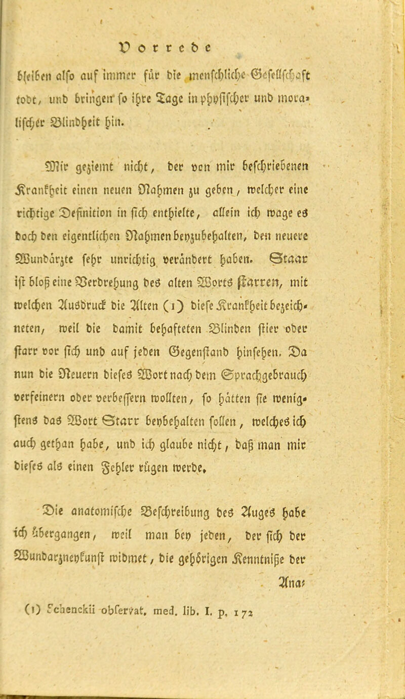 6(?i6en ülfo auf immi'r für btc . mcnfcf)l{c^c-@öfeßfcf;üft fc«L»C/ iinb brinöcii'fo i^cc ^a^i inpippfifd;«? unb moca» lifcf;(lc ölinb^ieit fpiii. £D?i> gejiemt ntc^t, b« »cn mit 6cfc^ne6cnen ^ranf^eit einen neuen ?f]a^mm ju geben / wcidper eine ricfctige 2)efi'nition in ild) ent^klte, aUein idb Wöge ed boc^ ben eigentlichen 9Ia()men 6epju6ef)altcn, be« neuere §H3unbarjtc fe()r unrit^tig »eranbert ^aben. Qtacr ift Slop eine S5ecbre[)ung bcö alm ^ovt6 ftatten, mit tt)elc^)en 3{uöbruc! bie Gilten (i) bicfci^canff)eitbejcic^« netcn/ weil bic bamit behafteten iSIinbcn jliec obce f?arr »oc (Tcf; unb auf feben ©egenjianb ^infe^en, S)a nun bie SfZeuern biefeö 5ß3octnacf; bem ©prac^^gebrauc^ »ecfcincrn ober üerbe(]ccn wollten, fo ^atttn fle roenig- fienö baö SSoct Gtarr beibehalten foöen, trel^jeöicö öud) get^an ^ahe, unb ic^ glaube nic^t, bap man mic biefeö ol6 einen geiler rügen werbe, X)ie anatomifc^)c S5efd;reibung beö 2(ugc3 h^Be tc^ ?i6ergangen, weit man bcp jeben, ber ftc^> ber 2öunbar5ne»)funfl raibmet, bic gehörigen i^enntnipc ber 3(naJ (0 fcbenckü obfer/at, med. Üb. I. p, 172