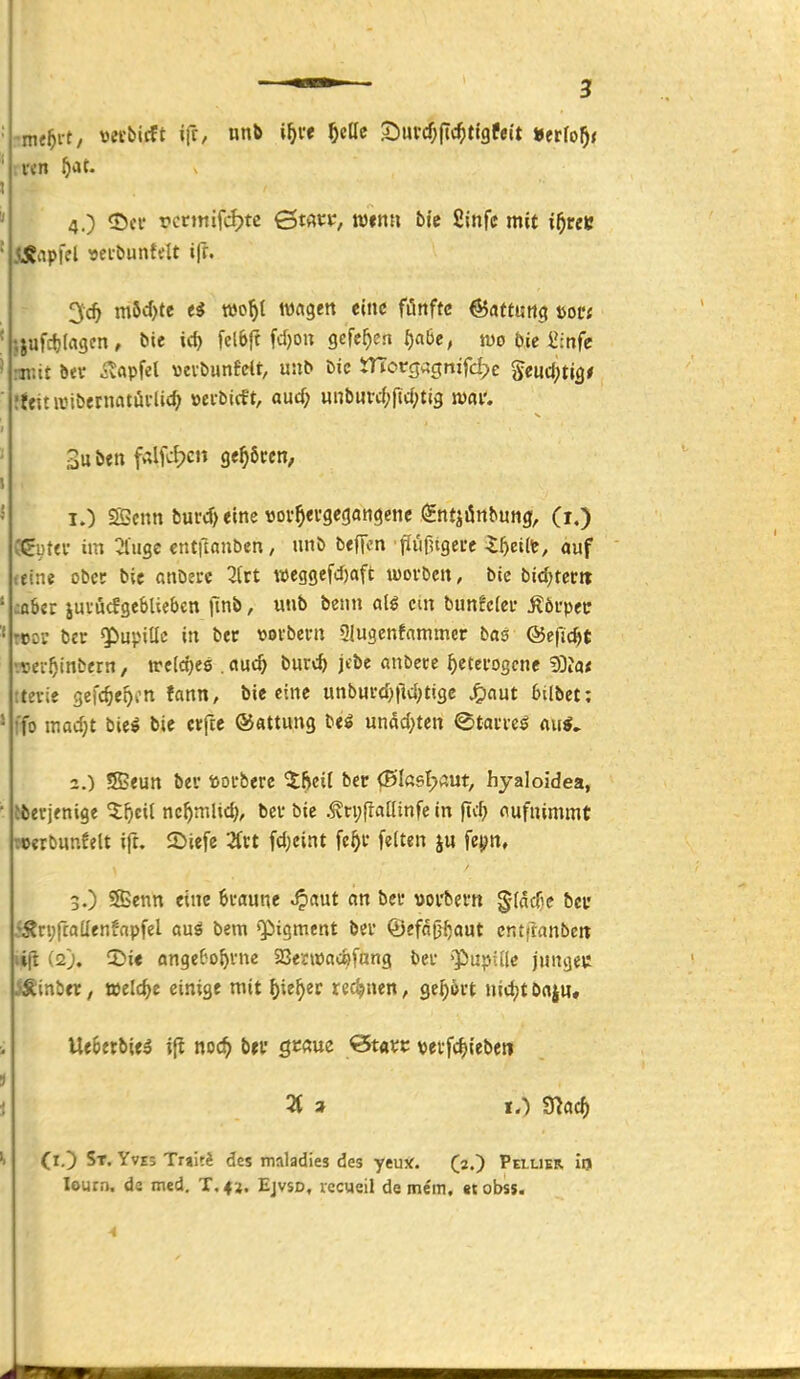 mtf}vt, vecbicft ifr, nnb i^vf ^ellc ^üVd)^{d}tiQteit ^ttlof)t v«n ^at. 4.) <Dci* rcrmiftÄ?tc 0tAt:p, n)«nH bie fiinfc mit i^reK jlÄapfel «ei-buntdt ifr. 3;c^ m5d)te wo^l wagen eine fünfte ©attung mi ;iufct)(ci3cn, bie ic^ feieft fd)on Qe^cn t)abe, wo t)ic £:nfe miit bev ivapfel \3evtiunfelt, un^ bic tTTorcjagnifd^e Seuc^tig* !ffinvibernatüi-lic^ »ei-bicft, auc^ unt)Mrcf;jt(f;ti3 n)«i'. 1. ) SBcnn buvd) eine »ov^ergegangcne (gntjönbung, (r.) CCuta- im :jlugc cntftanbcn, unö beffon fiiifUgerc lf)eüt, auf letne obcc bie anbecc 3(rt weggej'd)aft tüoi-bcn, bie bid^tcctt :nbcr juvucfgebUebcn ftnb, unb beim cm bun!c(cf Ä6upei: reo? ber QPupttlc in bec «otbcrn üjugenfammcr bas ©efic^t rtjcr^inbern, welches . aü<S) burc^ jcbe anbete ^ctevogcne 9Dia< ttevic gefc^e^on fann, bie eine unbm-(l)|lc{;tigc ^ciut bilbet: ffo mad)t titi bie ctfce ©attung undd^tcn ©taircö au«. 2. ) Sseun bev »otberc ^fteit bec 0Ia6l?«ut, hyaloidea, iberjenige ^^icil nc^mlid), bei- bie .^tpjlaainfc in jtc^ aufnimmt »crbunfelt ift, 2>iefe Ztt fd;eint fc^t feiten ju fepn, 3. ) Senn eine 6i-aune ^aut an bei* »oi'bem gfdcfie bcu iÄcpftadenfapfel auö bem «Pigment bei* ©efn^^aut cntftanbeit (i2). iDie angeC'o^vne Sßenvac^fang bei- »Pupille jungeu Jginbtr, »eld>e einige mit ^ie^er rechnen, ge^^vt nidjt bnjH. Ue6erbie5 ifl noc^ brr gcßue ^tavt veff^ieben (lO St. Yves Tnit^ des mnladies des yeux. (2.) Peilikr iij lourn. de med. T, 42. Ejvsd, vccueil de mem, <t obss. ^