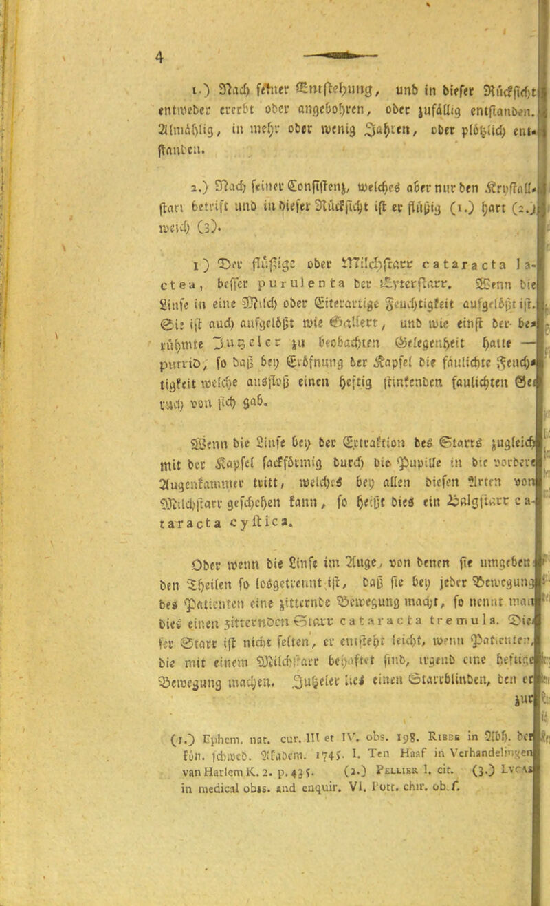 entix^cbeu everöt ober angcbo^ren, ob« lufdllig cntfianbe». 2J(m(!if)li9, tu mcf;i- ober mni^ ^a^itn, ober pIöy.Ud) etil« jlftut'cn. 2. ) S7ac^ f«itKC (Jonfiticnj, tvelc^cö a6er niirben .^r»f?olI*l (tan beti'ift unb inbUfer SUIcf|14)t i(l er pii|)«i} (i.) ^an m\d) (3). 1) Da* fiuf;igc ober tnilchjlßcc Cataracta la- c t e a , bf ffcr p u r u 1 e n t a fcec s^vterilarr. SCenn biel Siufe in eine ?9Ji(d) ober (Stteiavtige Scucf)ti§fcit öufgf 16(51 ifr.l (jt aud) aufvjrl6|jt wie ©aliert, unb twic einft bei-- bi*\ rü{)mie 35clc? ju tHobac^ten Ö5t!egen{)eit f)atte putviö; fo baij 6fi; Svöfnung ber ^apfci bie fnulidjte i^euc^« tigftit ».ücld)e auöflolü einen f)t\tiQ jitnfenbeti faulic^teii 0e« vud) voa fid) gab. «fijfun bie 2infe 6fi; ber S.ctraftion beS ©tarrö jugleic mit bei ^tipfcl faifföunig burd) bit ^Papille tti bif t?£>l•^^rl 2(u9cnfamuur tdtt, mldy.i bei; aßen bicfm Birten vor ?!3i!ld;ftatr gcfc^e^en fann, fo f)t'.^t biea ein 2j!«l3|t^;t:c c aJ taracta cyttica. Ober wenn bi« Cinfe im 2(uge, von bencn (le umgeben ben ^S;()cilen fo (o$9efieunt;i|t, baO fie bei; jebrr ^eivcgunc bei <p<ittentcu eine jttlcrnbc töciregung mad;t, fo nennt man|'' bie^ einen jittevnöcn öifttt Cataracta tremula. <^it fer ©tiicr ifl nid)t feiten , cv eutfiep: leid)t, tü?iiu spctt-ciuc:' bie mit einem tÜliUtrcii-'r bcijoftvt finb, u-Qtnb eine fieftir, Q^eiüe^nna mn:i;eii. 2'^^«^^^ ^i«' ötavcblinbcu, ten c (lO Ephcm. nar. cur. IH et IV. obs. 198. Risni: in 5IbJ). bCffSf füll. ld)i^'lC^. 3Ifa&cm. I74r I- Ttn Haaf in Vcrhandeli-iyer vanHarlcmK.2. p.43S- (2O Pellier 1. cir. (3O LvcA in medical ob»s. «nd cnquir. Vi. rote. chu. ob.f.
