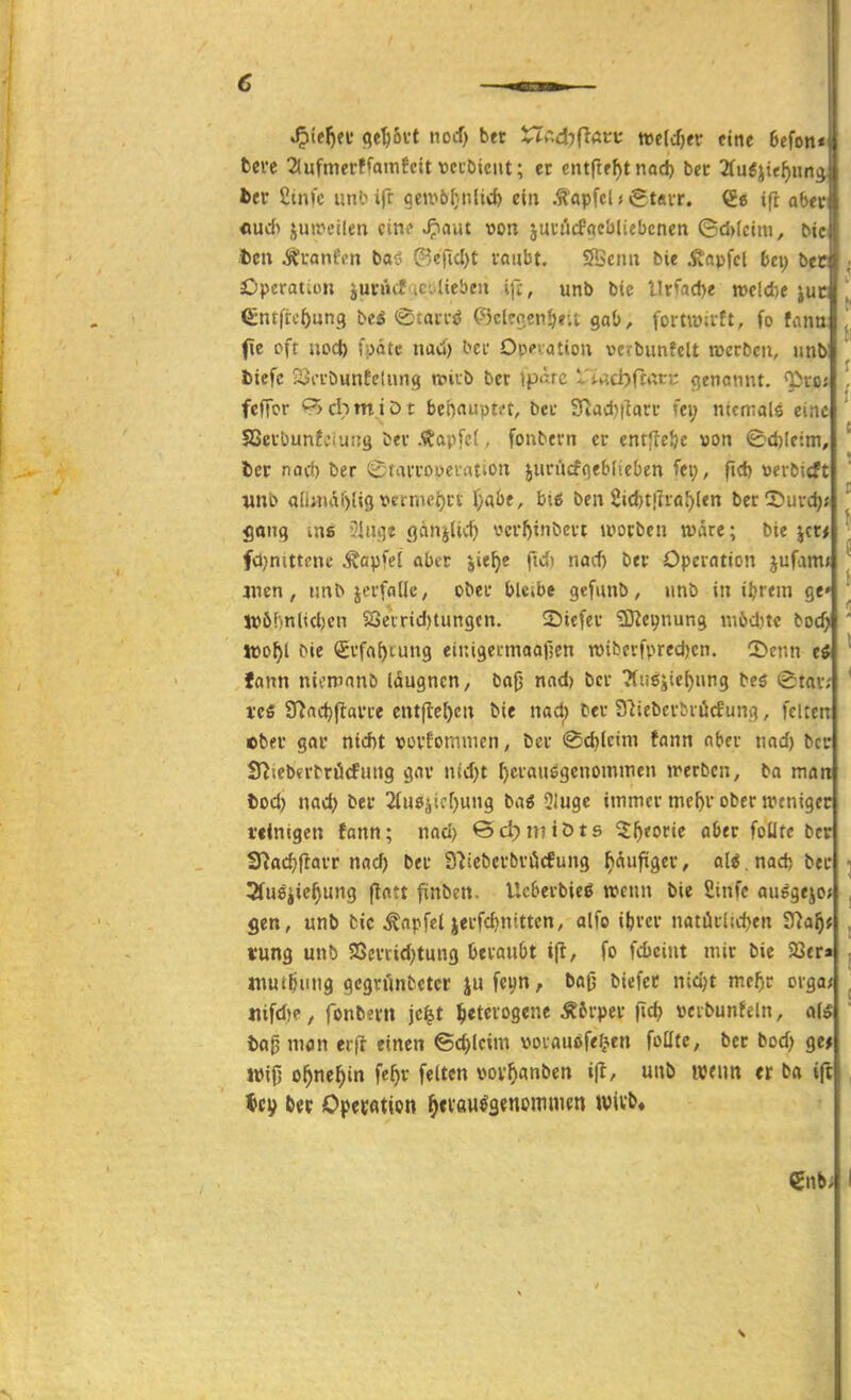 € J^ieljei'(^e^joi't nod) bet X^v-,d)(iAtt mldjtv eine Befon^ fccrc 2lufmcrffain!cit vei-biciit; ec cntftf^t nad) bec 2fu6jief)iin.^ htt ßmfc unbifr geti>ö^nlirf> ein .tapfcl»igt«vr. €6 ift ober «ud> jumcifen eine ^aut von jutfjcfacbliebcnen ©d>(ctni, bit i)cn Ä'fontVn bac- QU\id)t raubt. 9Benu fcie ivapfcl 6ci) bec ; Operation juiucf ;C..(iebcn \\'c, unb bie llrüd)e reelle juc ^ (Sntftc^ung bc^ <£tarr^ (Sclcoen^r.t gab, fortTOirft, fo tann [, jie oft uocl) fpdtc na<») bcr Opcation vcrbunfclt rocrbcn, »nb ] Diefc 23i-rDunfelung trüb ber Ip^rc l'wci)ftatc genannt, ^xoi '. fcffor 9>cbmiDt bebfluuti't, ber 3^ad)|larr fei; ntcrrals eine SBerbunfciuüg btr .Zapfet, fonbern er entftelje oon <^d)kim, ' tcr nari) ber 0tarroi>evation jun'jcfgeblieben fci;, fid) uerbttft unb ali;nai)(i9 t>crmci)tt: Oabe, big ben 2id)t!trfl^(en berDurc^; ' gang mß Jiiuie gänjUcf) vcr^inbert ivorbcu wäre; bie jcc* fojnittene ^apfel aber jie^e fid) nod) ber Operation jufarn» |^ jncn, nnb jerfnüc, ober bleibe gefunb, nnb in il?rtm ge»  Jüöhnlid)cn 23ecrid)tun9cn. ©tefer 'üERc^nung niöditc boc^ ' Jto^l bie Srfaf)tun9 einigertnaafäen wibcrfpred)cn. CDenn ti ' fann nicmanö Idugncn, bafj nad) ber ?(ii£ijie^ung beö (£tar; * ves 97ad)|larre cntfle()cn bie nad) ber S'iiebcrbriirfunii, feiten ©ber gar nid)t »orEomtncn, ber @d)lctm fann aber nad) bcc S^iebtrbrücfnng gar ntd;t f)crau6genominen n^erbcn, ba man tod) nad) ber 2(ueäifl)U9 5iuge immer mcl)r ober weniger i'dnigen fann; nad) ©djmiöts ^l^eorie aber foüte ber fj^ad)flarr nacf) ber S'iiebcrbröcfung ^äufxger, ali nadj ber i 3fu8'iic^ung flatt fxnbcn. Ucberbieö wenn bie ßinfe ausgejo» , 5en, unb fcic ^npfel jerfd)nittcn, alfo iferer natiirluten SDa^f , «ung unb SSertidjtung beraubt t|t, fo fd)ciut mir bie 23er» , luutfjiuig gcgrt'intetcr ju fcijn, ba(j biefec nidjt me^r orga; . iiifd)e, fonbn'ii jc^t heterogene ÄSrper fid) »crbunfeln, a[5 ' to^tnon erfl einen ©c^lcim »oiauofef^en fotlte, ber bod) ge* wifj o^ne^in fe^r feiten wov^anben i\t, uub mnn er ba ift , ^s^ bet Opejfltion ^fvau^aenomnien Wivl>.