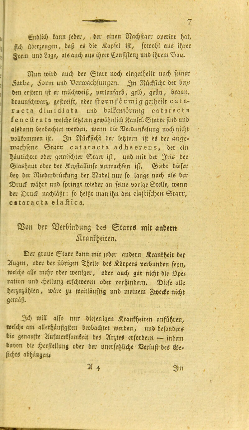 gnblicf) fnn» j<txi*, , t>er einen 9?fl(5ftaiT ojjertrt f)at, gönn unb Üage, alö aiirf) «uö i()i'er (£on|l|Teni unD i^i'em ©au. 37un wirb aud) bei* ©tai'V noc^ cingetl^eift nad) feinet 5«cbc^ ^'ocm uub VcrttJßdjfimgen. ^tt SvücE|lc^t bec Bei;; ten crjlern ifr tv miWjroeiü, per(enfflr6, Qtlb, gtün, fecauit, iraunfc^ronrj, geftreift, obef ftetnfocmiggctijcilt Cata- racta dimidiata iinb bftlfenfocintj Cataracta feneftrata roelc^e le^tevngett)üf)nlid;^apfe[;@tfli'cefuibunb «I^bann btQbad)Ut »erben, wenn cie aSeibunfcInng nod; nid;t »oüfommen ifr. 3» 3viicf(id;i bei- lc|tefn i(l ed bcv fttigc- rüßdifcnc ©täte Cataracta adhaerens, ber ein ^autid^ter ober gcmifc^ter ©tavi* ift, unb mit bei' ^ciö bcc fölas^aut ober bcr ryjlafiinfc »cntad)fcn ®tebt biefcc he\) bec 37ieberbru(fung ber S^abel nur fo longe nad) aU bcr IDrucf rcd^vt unb fpringt »iebec an feine vorige ©teile, wenn ber £)rucf nnc^läpt: fo ^ei0t man i^>n ben clßftifdpcn QtaWf citaractaelaAica. S5<r graue g'tarr f«nn mit jcber anberit Äranf^eit ber 2fugen, ober bcr übrigen 'Zf)c\k be« Äörperg verSanben fcijn, we(d;e alle me^r ober weniger, ober aud) gar nic^t bie Ope; ration unb Rettung erfdjtoeren ober pcr^inbern. 5>jefe alle ^erjuja^len, »Äre ju weitlauftig unb meinem Swecfc nic^t ^d) reitt alfo nur bicjenigen ÄranfReiten anfuhren, weld)e am aüer^dupgften 6eoljac^tet werben, unb 6efonbcr5 bie genaupe 2(ufmerffnmfeit beö Tlr^^tti crforbevn — inbcm bavon bie ^)er(?ellung ober ber unerfefelic^e ßetiujl beö ®c» fidjti ai^^dngeni
