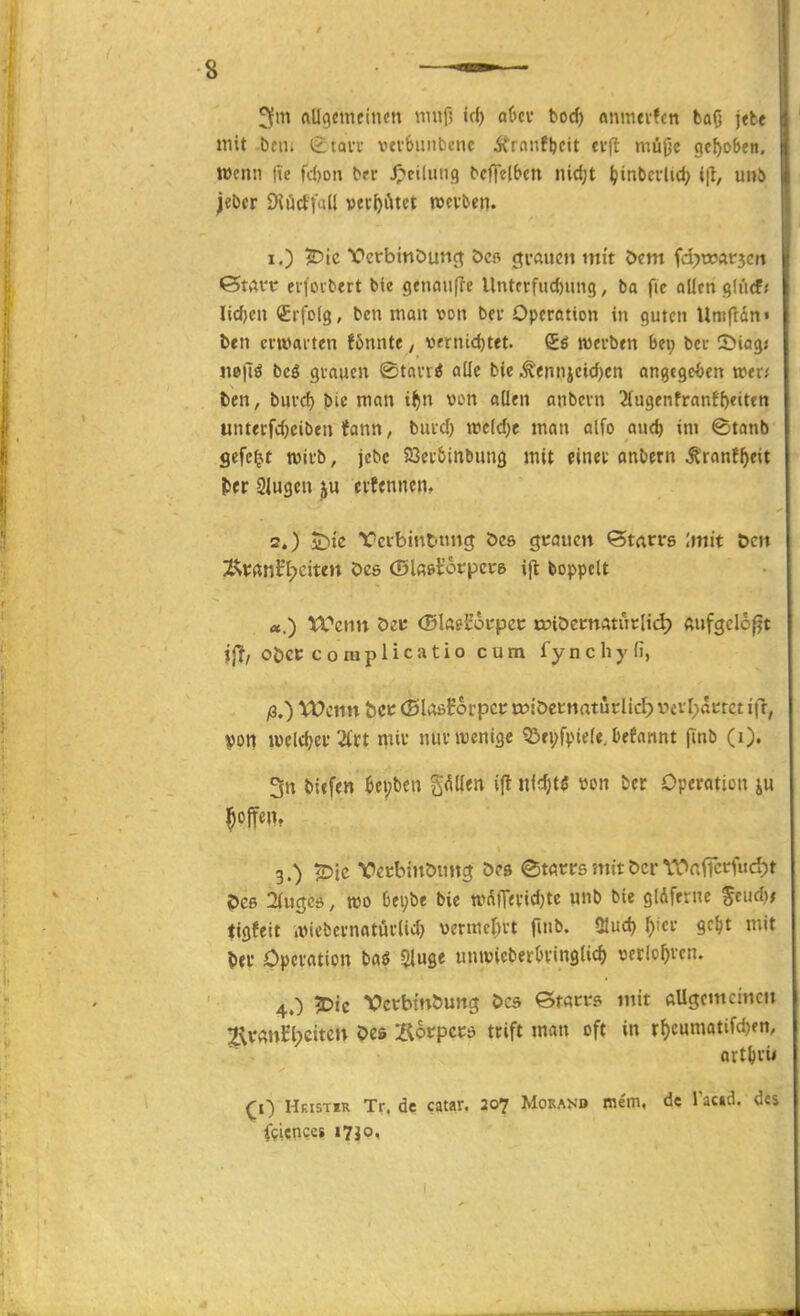 3m ftUocmeincn m«0 irf) of'cv boc^ «nmeilcn ba(j jtbe mit bciu £tavv vevSunfcenc Ärnnfbcit eift müOc gehoben. Wenn fic fd)on ^rr J^ciliiiig ^cff^lbcn nidjt Ijinbci-ltd; i(t, unö jebcr DJücttad vec^iUet ttcv&en. 1. ) Vcrbinöunc^ j^rauen mit Öem fd^üoarjcrt ötArc evfovlitrt bie genau(Ie Untfrfnd)un9, ba fie allen gd'irf/ üc^cn <£rfo(g, bcn man von bev Opcrotion in guten Uniftan« ben cvtvaiten fönnte / Wfrntd)tet. S6 wtvbtn Bei; bei S^iagj nepö bcö gvaucn ©tovri alle bie Ä'ennjctd)cn an^tqtbtn mii ten, buvcf) bie man i^n von allen anbein 2(ugenfranff)€ittn unterfc^ciben Ifann, buvd) twclc^e man olfo aud) im ©tanb gefegt tüii-b, jebc aSet&inbung mit einet anbern ^ranf^eit lier Slugen ju evfcnnen, 2. ) 5^te Yci-bint'tincj öes gcaiicn <Statvs Imit öcn ^^xmVlydun Des (Dlße^otpccg i(l boppelt «.) VCcnn Det: (Slaeforpcc tdiöecttAturlid) ftufgclof^t ijt/ oöct; c o ra p 1 i c a t i 0 cum fy n c h y (i, ß,) XOcnn bct (Blosfoipcc toiöecnaturlid) vevl>actct itl, von Joeldjci'2lct miv nuv wenige ?Öfi;fpiele. Befannt (inb (i). 5n tiefen ^epben gellen ijt «l^tö »on ber Operation ju ^offent 3. ) ?Dic Vecbiitöung 5?» etwrs mit Der WafTccfucijt ?>C6 2(uc;cd, wo beybe bie wdlT«vid)te nnb bie glAferne Send); tigfeit iXMebevnatüclid) vcrmcbvt fmb. ülud) ^);ci gc^t mit liei' Opciation baö 2lS« unwicberOvinglid) v>crlo^ven. 4. ) 5)ic Vei'btnöung Öcs Sracrs mit allgcmcinctt 2\v«ttl'l;eitcn Oes Äo«^pc»:d tcift man oft in r^cumatifdjen, artljvii (;0 Hf.istir Tr. de catar. 20? Morand mein, de Tacid. des fgiences i7Jo,